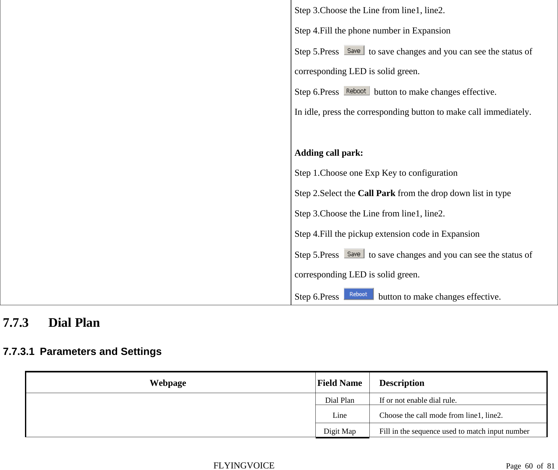  Step 3.Choose the Line from line1, line2. Step 4.Fill the phone number in Expansion Step 5.Press   to save changes and you can see the status of corresponding LED is solid green. Step 6.Press   button to make changes effective. In idle, press the corresponding button to make call immediately.  Adding call park: Step 1.Choose one Exp Key to configuration Step 2.Select the Call Park from the drop down list in type Step 3.Choose the Line from line1, line2. Step 4.Fill the pickup extension code in Expansion Step 5.Press   to save changes and you can see the status of corresponding LED is solid green. Step 6.Press   button to make changes effective. 7.7.3 Dial Plan 7.7.3.1  Parameters and Settings Webpage Field Name Description  Dial Plan If or not enable dial rule. Line  Choose the call mode from line1, line2. Digit Map Fill in the sequence used to match input number FLYINGVOICE                                                                               Page  60 of  81 