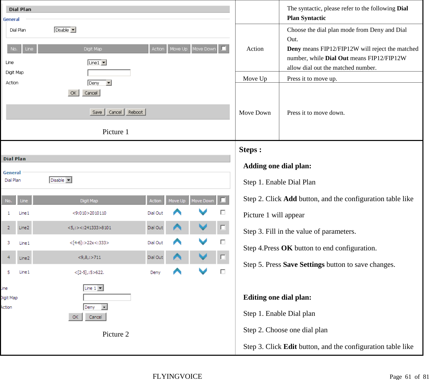   Picture 1 The syntactic, please refer to the following Dial Plan Syntactic Action Choose the dial plan mode from Deny and Dial Out. Deny means FIP12/FIP12W will reject the matched number, while Dial Out means FIP12/FIP12W allow dial out the matched number. Move Up Press it to move up. Move Down  Press it to move down.  Picture 2 Steps : Adding one dial plan: Step 1. Enable Dial Plan Step 2. Click Add button, and the configuration table like Picture 1 will appear Step 3. Fill in the value of parameters. Step 4.Press OK button to end configuration. Step 5. Press Save Settings button to save changes.  Editing one dial plan: Step 1. Enable Dial plan Step 2. Choose one dial plan Step 3. Click Edit button, and the configuration table like FLYINGVOICE                                                                               Page  61 of  81 