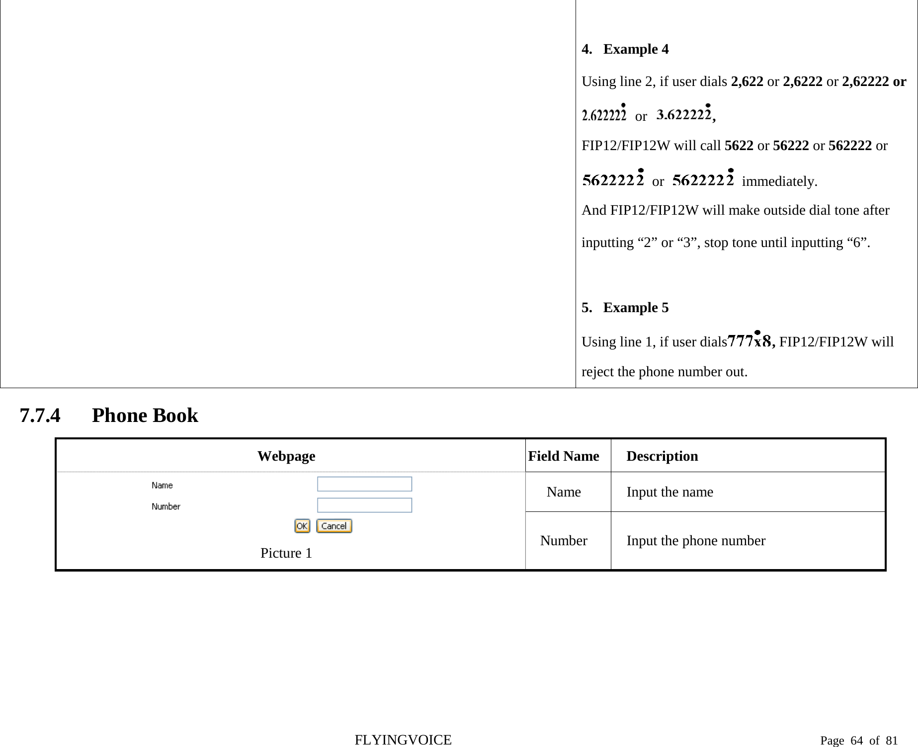   4. Example 4 Using line 2, if user dials 2,622 or 2,6222 or 2,62222 or   or  ,   FIP12/FIP12W will call 5622 or 56222 or 562222 or   or    immediately. And FIP12/FIP12W will make outside dial tone after inputting “2” or “3”, stop tone until inputting “6”.  5. Example 5 Using line 1, if user dials , FIP12/FIP12W will reject the phone number out. 7.7.4 Phone Book Webpage Field Name Description  Picture 1 Name Input the name Number Input the phone number FLYINGVOICE                                                                               Page  64 of  81 