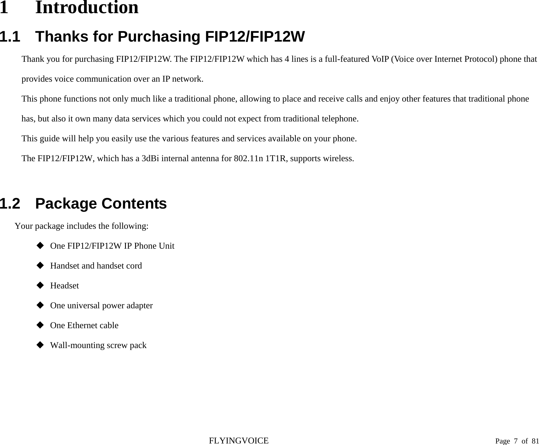 1 Introduction 1.1 Thanks for Purchasing FIP12/FIP12W Thank you for purchasing FIP12/FIP12W. The FIP12/FIP12W which has 4 lines is a full-featured VoIP (Voice over Internet Protocol) phone that provides voice communication over an IP network. This phone functions not only much like a traditional phone, allowing to place and receive calls and enjoy other features that traditional phone has, but also it own many data services which you could not expect from traditional telephone. This guide will help you easily use the various features and services available on your phone. The FIP12/FIP12W, which has a 3dBi internal antenna for 802.11n 1T1R, supports wireless. 1.2 Package Contents Your package includes the following: One FIP12/FIP12W IP Phone UnitHandset and handset cordHeadsetOne universal power adapterOne Ethernet cableWall-mounting screw packFLYINGVOICE Page  7  of  81