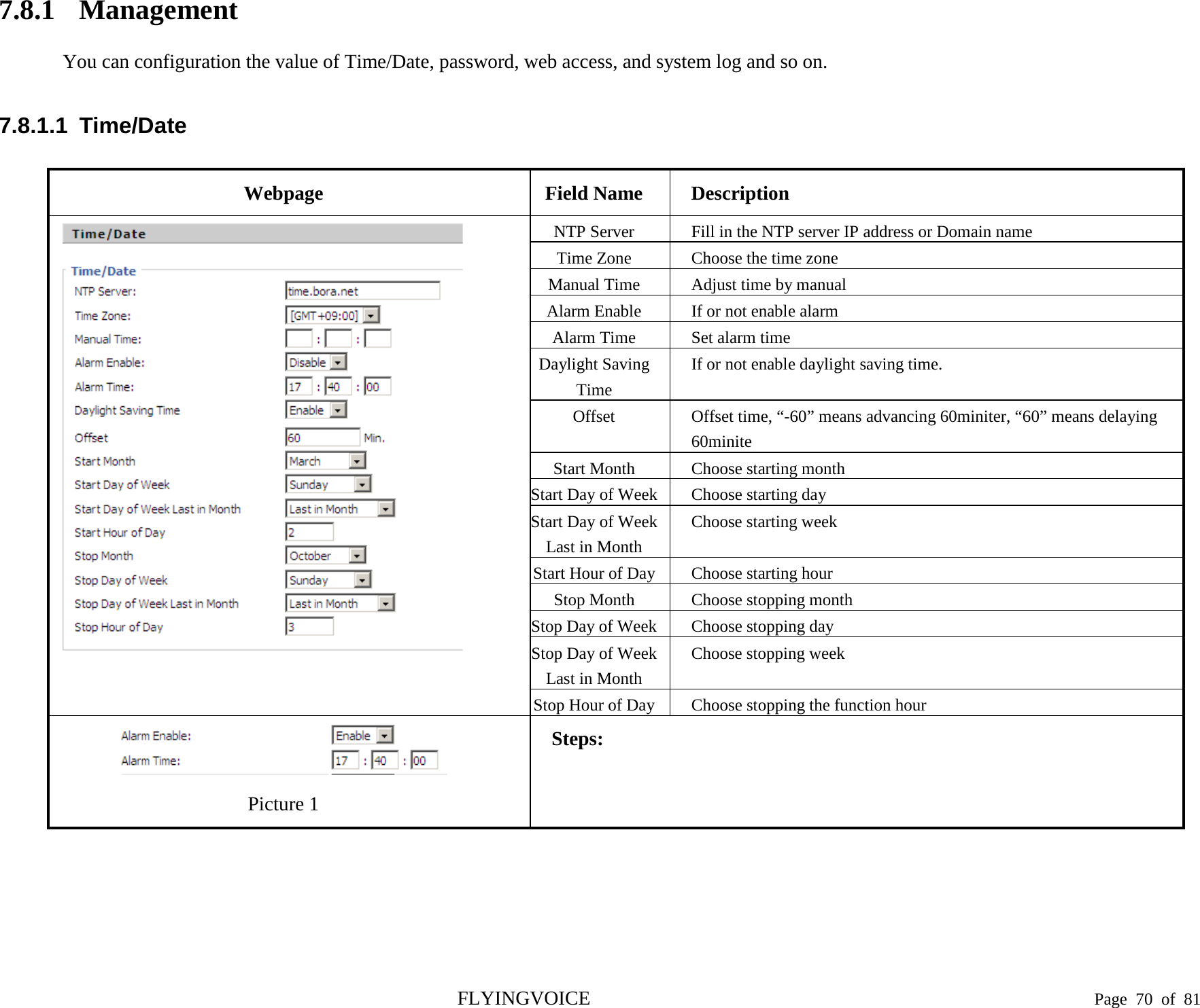  7.8.1 Management You can configuration the value of Time/Date, password, web access, and system log and so on. 7.8.1.1  Time/Date Webpage Field Name Description  NTP Server Fill in the NTP server IP address or Domain name Time Zone Choose the time zone Manual Time Adjust time by manual Alarm Enable If or not enable alarm Alarm Time Set alarm time Daylight Saving Time If or not enable daylight saving time. Offset  Offset time, “-60” means advancing 60miniter, “60” means delaying 60minite Start Month Choose starting month Start Day of Week Choose starting day Start Day of Week Last in Month Choose starting week Start Hour of Day Choose starting hour Stop Month Choose stopping month Stop Day of Week Choose stopping day Stop Day of Week Last in Month Choose stopping week Stop Hour of Day Choose stopping the function hour  Picture 1 Steps:  FLYINGVOICE                                                                               Page  70 of  81 