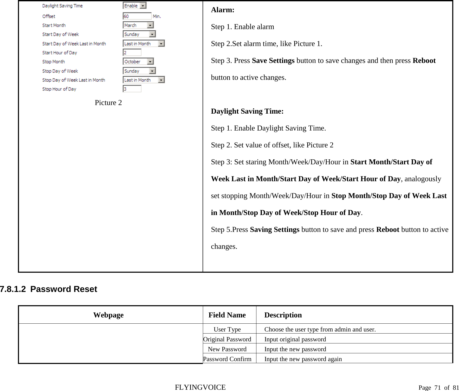   Picture 2 Alarm: Step 1. Enable alarm Step 2.Set alarm time, like Picture 1. Step 3. Press Save Settings button to save changes and then press Reboot button to active changes.  Daylight Saving Time: Step 1. Enable Daylight Saving Time. Step 2. Set value of offset, like Picture 2 Step 3: Set staring Month/Week/Day/Hour in Start Month/Start Day of Week Last in Month/Start Day of Week/Start Hour of Day, analogously set stopping Month/Week/Day/Hour in Stop Month/Stop Day of Week Last in Month/Stop Day of Week/Stop Hour of Day. Step 5.Press Saving Settings button to save and press Reboot button to active changes.  7.8.1.2  Password Reset Webpage Field Name Description   User Type Choose the user type from admin and user. Original Password Input original password New Password Input the new password Password Confirm Input the new password again FLYINGVOICE                                                                               Page  71 of  81 