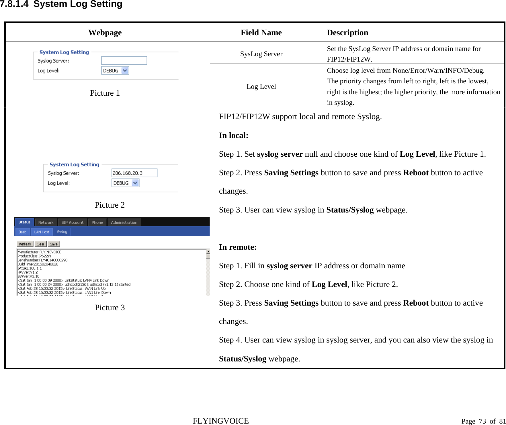  7.8.1.4  System Log Setting Webpage Field Name Description  Picture 1 SysLog Server Set the SysLog Server IP address or domain name for FIP12/FIP12W. Log Level Choose log level from None/Error/Warn/INFO/Debug. The priority changes from left to right, left is the lowest, right is the highest; the higher priority, the more information in syslog.  Picture 2 Picture 3 FIP12/FIP12W support local and remote Syslog. In local: Step 1. Set syslog server null and choose one kind of Log Level, like Picture 1. Step 2. Press Saving Settings button to save and press Reboot button to active changes. Step 3. User can view syslog in Status/Syslog webpage.  In remote: Step 1. Fill in syslog server IP address or domain name Step 2. Choose one kind of Log Level, like Picture 2. Step 3. Press Saving Settings button to save and press Reboot button to active changes. Step 4. User can view syslog in syslog server, and you can also view the syslog in Status/Syslog webpage. FLYINGVOICE                                                                               Page  73 of  81 