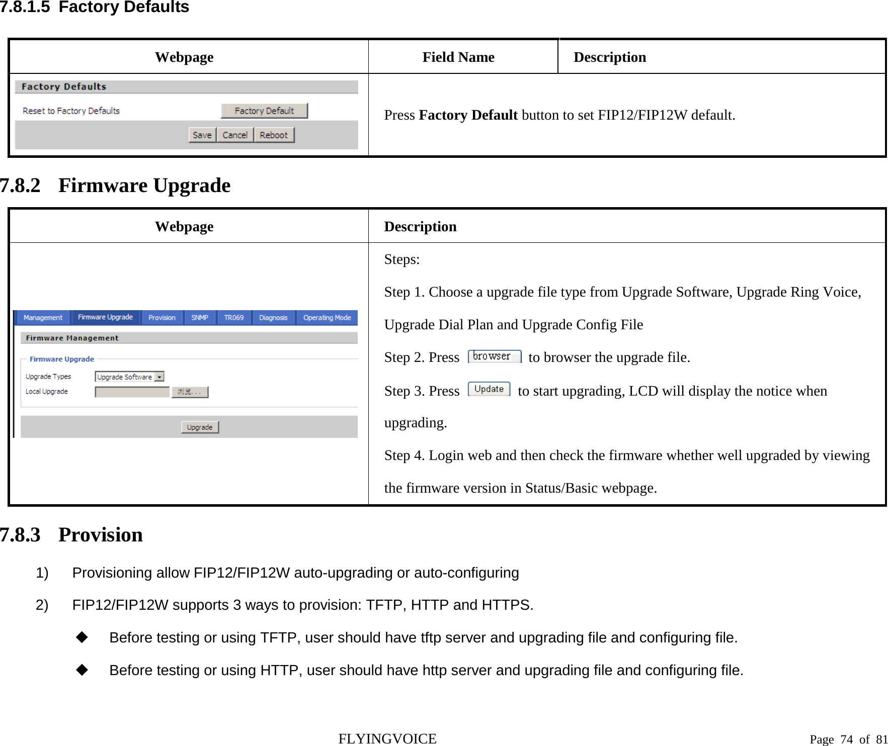  7.8.1.5  Factory Defaults Webpage Field Name Description  Press Factory Default button to set FIP12/FIP12W default. 7.8.2 Firmware Upgrade Webpage Description  Steps: Step 1. Choose a upgrade file type from Upgrade Software, Upgrade Ring Voice, Upgrade Dial Plan and Upgrade Config File Step 2. Press   to browser the upgrade file. Step 3. Press   to start upgrading, LCD will display the notice when upgrading. Step 4. Login web and then check the firmware whether well upgraded by viewing the firmware version in Status/Basic webpage. 7.8.3 Provision 1) Provisioning allow FIP12/FIP12W auto-upgrading or auto-configuring   2) FIP12/FIP12W supports 3 ways to provision: TFTP, HTTP and HTTPS.  Before testing or using TFTP, user should have tftp server and upgrading file and configuring file.  Before testing or using HTTP, user should have http server and upgrading file and configuring file. FLYINGVOICE                                                                               Page  74 of  81 