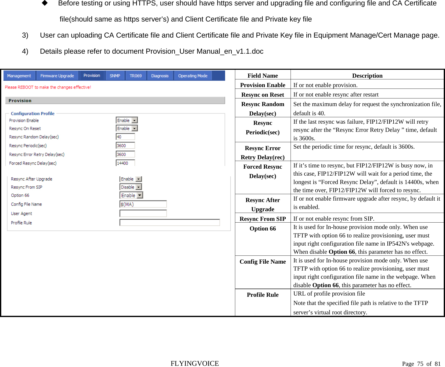   Before testing or using HTTPS, user should have https server and upgrading file and configuring file and CA Certificate file(should same as https server’s) and Client Certificate file and Private key file 3) User can uploading CA Certificate file and Client Certificate file and Private Key file in Equipment Manage/Cert Manage page. 4) Details please refer to document Provision_User Manual_en_v1.1.doc      Field Name Description Provision Enable If or not enable provision. Resync on Reset If or not enable resync after restart Resync Random Delay(sec) Set the maximum delay for request the synchronization file, default is 40. Resync Periodic(sec) If the last resync was failure, FIP12/FIP12W will retry resync after the “Resync Error Retry Delay ” time, default is 3600s. Resync Error Retry Delay(rec) Set the periodic time for resync, default is 3600s. Forced Resync Delay(sec) If it’s time to resync, but FIP12/FIP12W is busy now, in this case, FIP12/FIP12W will wait for a period time, the longest is “Forced Resync Delay”, default is 14400s, when the time over, FIP12/FIP12W will forced to resync. Resync After Upgrade If or not enable firmware upgrade after resync, by default it is enabled. Resync From SIP If or not enable resync from SIP. Option 66  It is used for In-house provision mode only. When use TFTP with option 66 to realize provisioning, user must input right configuration file name in IP542N&apos;s webpage. When disable Option 66, this parameter has no effect. Config File Name It is used for In-house provision mode only. When use TFTP with option 66 to realize provisioning, user must input right configuration file name in the webpage. When disable Option 66, this parameter has no effect. Profile Rule URL of profile provision file Note that the specified file path is relative to the TFTP server’s virtual root directory.    FLYINGVOICE                                                                               Page  75 of  81 