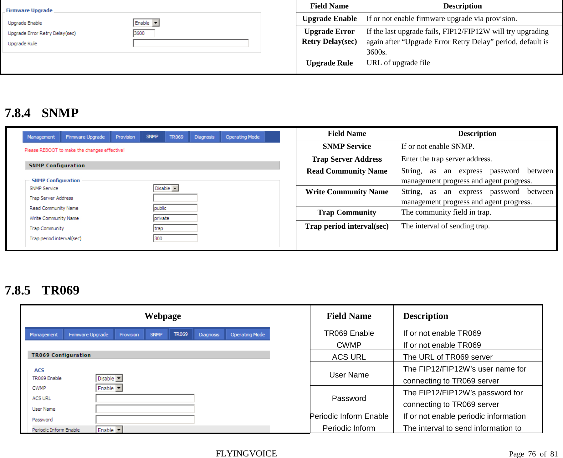    Field Name   Description Upgrade Enable If or not enable firmware upgrade via provision.     Upgrade Error Retry Delay(sec) If the last upgrade fails, FIP12/FIP12W will try upgrading again after “Upgrade Error Retry Delay” period, default is 3600s. Upgrade Rule URL of upgrade file  7.8.4 SNMP  Field Name   Description SNMP Service If or not enable SNMP.   Trap Server Address Enter the trap server address. Read Community Name String, as an express password between management progress and agent progress. Write Community Name String, as an express password between management progress and agent progress. Trap Community The community field in trap. Trap period interval(sec) The interval of sending trap.  7.8.5 TR069 Webpage Field Name Description  TR069 Enable If or not enable TR069 CWMP If or not enable TR069 ACS URL The URL of TR069 server User Name The FIP12/FIP12W’s user name for connecting to TR069 server Password  The FIP12/FIP12W’s password for connecting to TR069 server Periodic Inform Enable If or not enable periodic information Periodic Inform The interval to send information to FLYINGVOICE                                                                               Page  76 of  81 