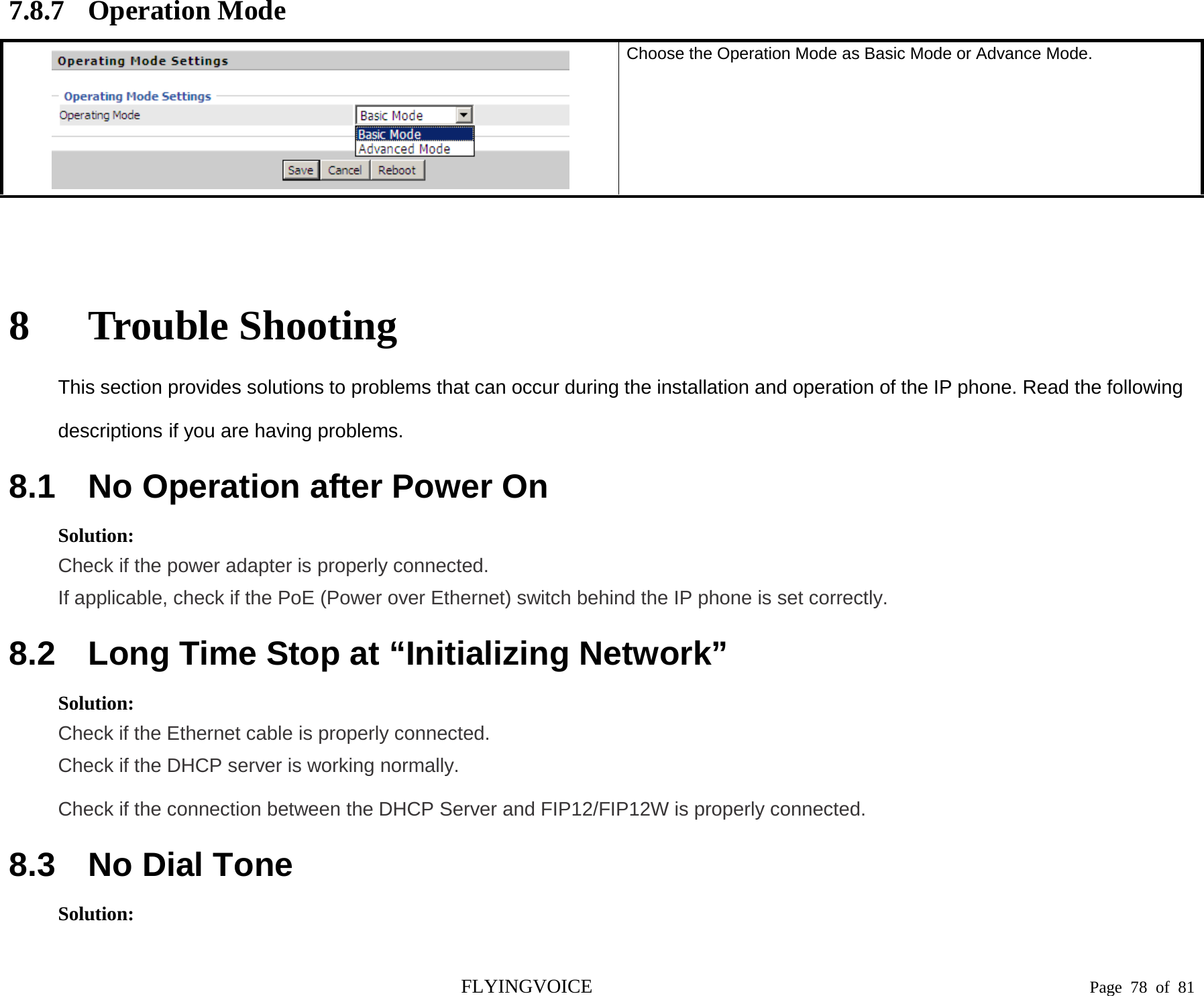  7.8.7 Operation Mode  Choose the Operation Mode as Basic Mode or Advance Mode.  8 Trouble Shooting This section provides solutions to problems that can occur during the installation and operation of the IP phone. Read the following descriptions if you are having problems. 8.1 No Operation after Power On Solution: Check if the power adapter is properly connected. If applicable, check if the PoE (Power over Ethernet) switch behind the IP phone is set correctly. 8.2 Long Time Stop at “Initializing Network” Solution: Check if the Ethernet cable is properly connected. Check if the DHCP server is working normally. Check if the connection between the DHCP Server and FIP12/FIP12W is properly connected. 8.3 No Dial Tone Solution: FLYINGVOICE                                                                               Page  78 of  81 