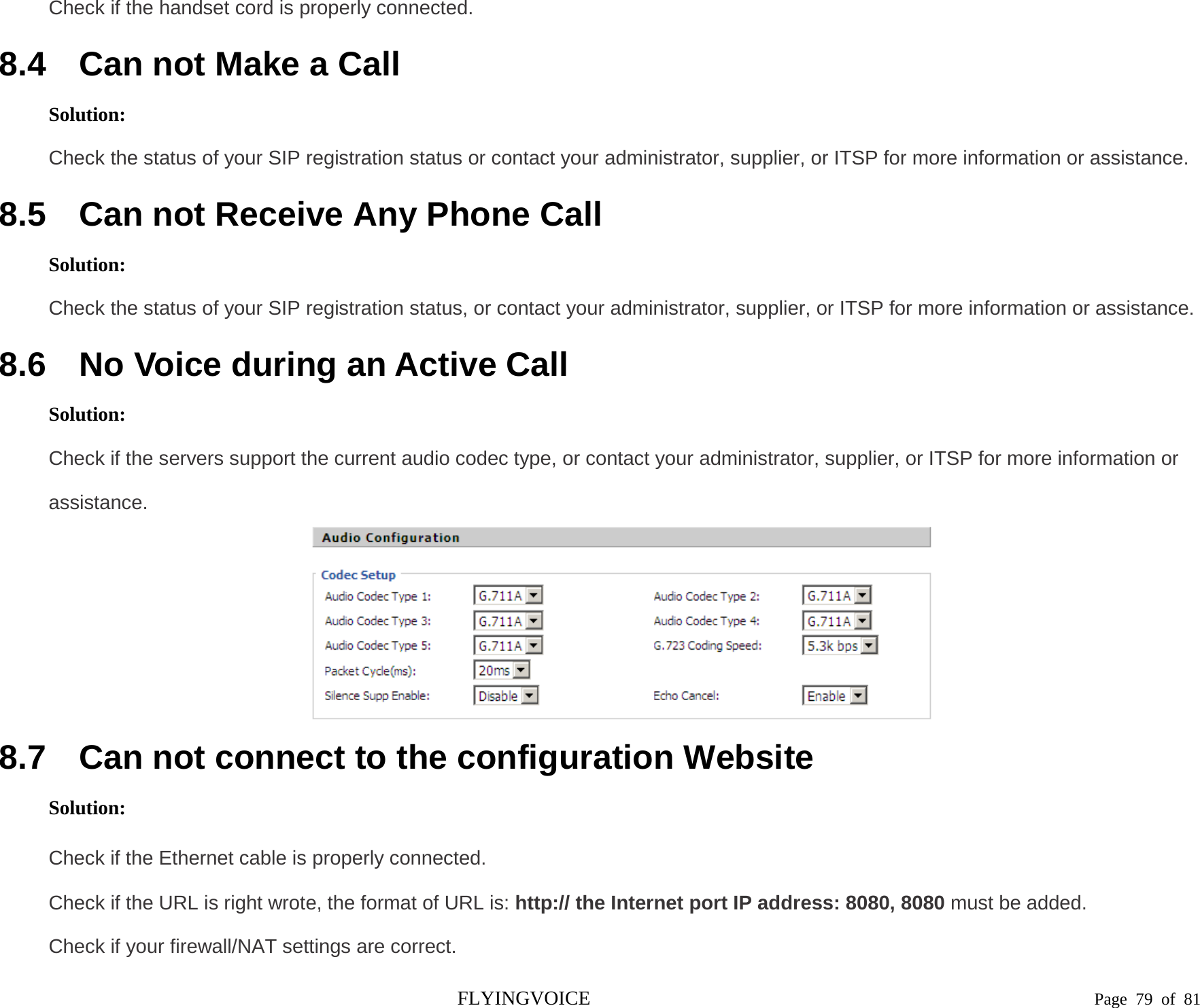  Check if the handset cord is properly connected. 8.4 Can not Make a Call Solution: Check the status of your SIP registration status or contact your administrator, supplier, or ITSP for more information or assistance. 8.5 Can not Receive Any Phone Call Solution: Check the status of your SIP registration status, or contact your administrator, supplier, or ITSP for more information or assistance. 8.6 No Voice during an Active Call Solution: Check if the servers support the current audio codec type, or contact your administrator, supplier, or ITSP for more information or assistance.  8.7 Can not connect to the configuration Website Solution: Check if the Ethernet cable is properly connected. Check if the URL is right wrote, the format of URL is: http:// the Internet port IP address: 8080, 8080 must be added. Check if your firewall/NAT settings are correct. FLYINGVOICE                                                                               Page  79 of  81 