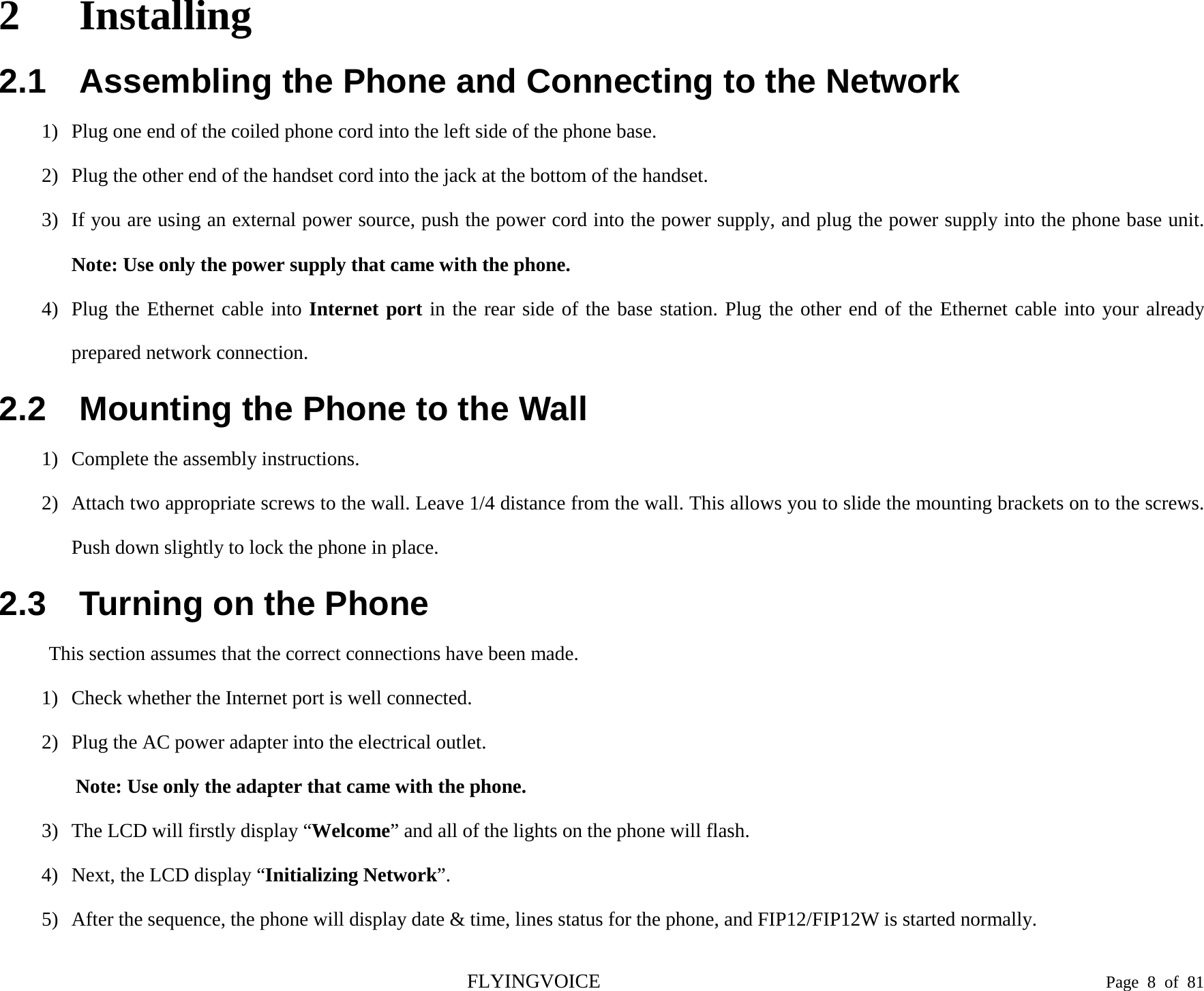  2 Installing 2.1 Assembling the Phone and Connecting to the Network 1) Plug one end of the coiled phone cord into the left side of the phone base. 2) Plug the other end of the handset cord into the jack at the bottom of the handset. 3) If you are using an external power source, push the power cord into the power supply, and plug the power supply into the phone base unit. Note: Use only the power supply that came with the phone. 4) Plug the Ethernet cable into Internet port in the rear side of the base station. Plug the other end of the Ethernet cable into your already prepared network connection. 2.2 Mounting the Phone to the Wall 1) Complete the assembly instructions. 2) Attach two appropriate screws to the wall. Leave 1/4 distance from the wall. This allows you to slide the mounting brackets on to the screws. Push down slightly to lock the phone in place. 2.3 Turning on the Phone This section assumes that the correct connections have been made. 1) Check whether the Internet port is well connected. 2) Plug the AC power adapter into the electrical outlet.   Note: Use only the adapter that came with the phone. 3) The LCD will firstly display “Welcome” and all of the lights on the phone will flash. 4) Next, the LCD display “Initializing Network”. 5) After the sequence, the phone will display date &amp; time, lines status for the phone, and FIP12/FIP12W is started normally. FLYINGVOICE                                                                               Page  8  of  81 