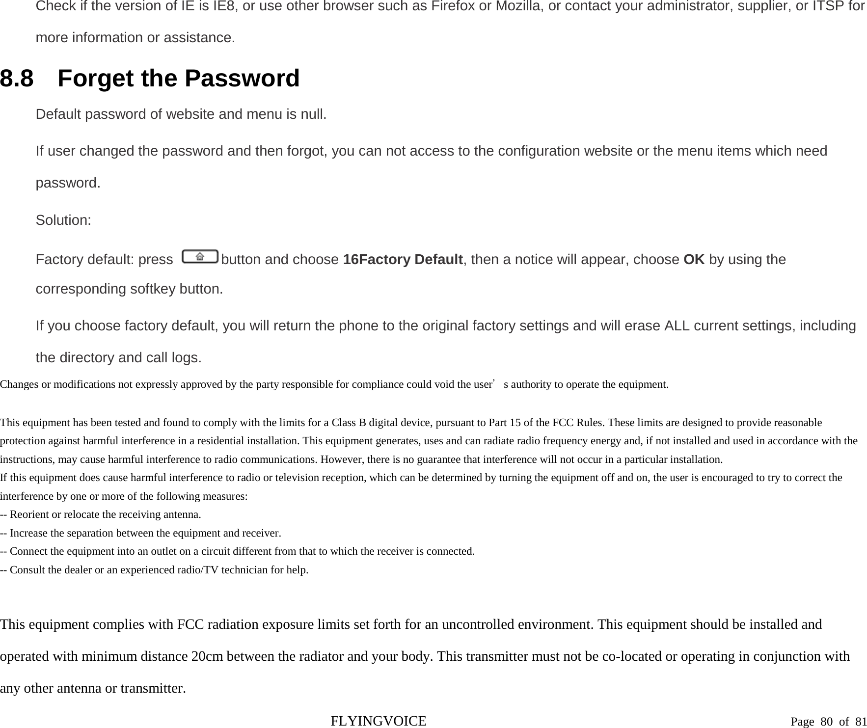  Check if the version of IE is IE8, or use other browser such as Firefox or Mozilla, or contact your administrator, supplier, or ITSP for more information or assistance. 8.8 Forget the Password Default password of website and menu is null. If user changed the password and then forgot, you can not access to the configuration website or the menu items which need password. Solution: Factory default: press  button and choose 16Factory Default, then a notice will appear, choose OK by using the corresponding softkey button. If you choose factory default, you will return the phone to the original factory settings and will erase ALL current settings, including the directory and call logs. Changes or modifications not expressly approved by the party responsible for compliance could void the user’s authority to operate the equipment.   This equipment has been tested and found to comply with the limits for a Class B digital device, pursuant to Part 15 of the FCC Rules. These limits are designed to provide reasonable protection against harmful interference in a residential installation. This equipment generates, uses and can radiate radio frequency energy and, if not installed and used in accordance with the instructions, may cause harmful interference to radio communications. However, there is no guarantee that interference will not occur in a particular installation. If this equipment does cause harmful interference to radio or television reception, which can be determined by turning the equipment off and on, the user is encouraged to try to correct the interference by one or more of the following measures: -- Reorient or relocate the receiving antenna. -- Increase the separation between the equipment and receiver. -- Connect the equipment into an outlet on a circuit different from that to which the receiver is connected. -- Consult the dealer or an experienced radio/TV technician for help.   This equipment complies with FCC radiation exposure limits set forth for an uncontrolled environment. This equipment should be installed and operated with minimum distance 20cm between the radiator and your body. This transmitter must not be co-located or operating in conjunction with any other antenna or transmitter.FLYINGVOICE                                                                               Page  80 of  81 