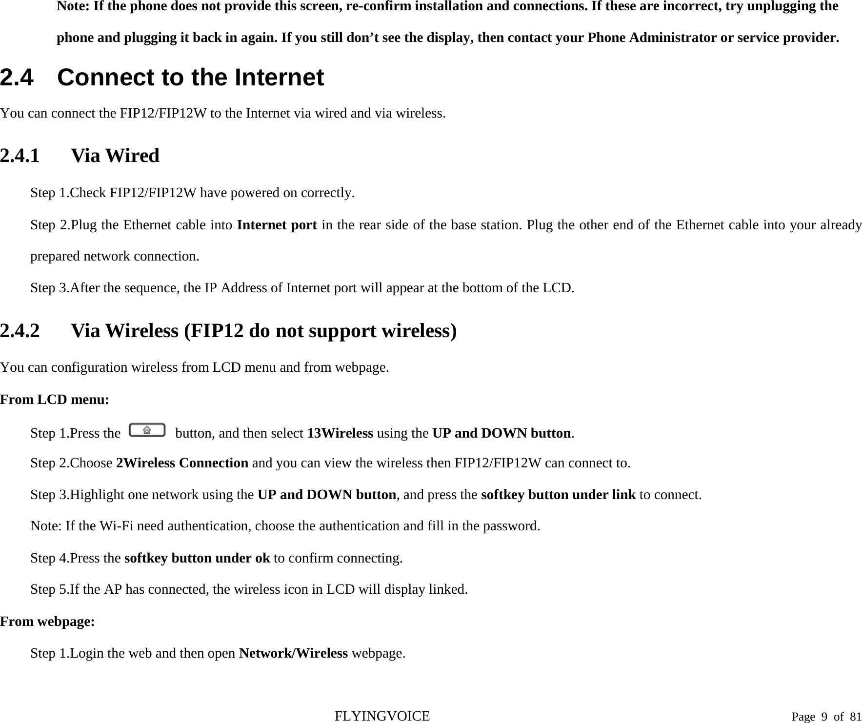  Note: If the phone does not provide this screen, re-confirm installation and connections. If these are incorrect, try unplugging the phone and plugging it back in again. If you still don’t see the display, then contact your Phone Administrator or service provider. 2.4 Connect to the Internet You can connect the FIP12/FIP12W to the Internet via wired and via wireless. 2.4.1 Via Wired Step 1.Check FIP12/FIP12W have powered on correctly. Step 2.Plug the Ethernet cable into Internet port in the rear side of the base station. Plug the other end of the Ethernet cable into your already prepared network connection. Step 3.After the sequence, the IP Address of Internet port will appear at the bottom of the LCD. 2.4.2 Via Wireless (FIP12 do not support wireless) You can configuration wireless from LCD menu and from webpage. From LCD menu: Step 1.Press the   button, and then select 13Wireless using the UP and DOWN button. Step 2.Choose 2Wireless Connection and you can view the wireless then FIP12/FIP12W can connect to. Step 3.Highlight one network using the UP and DOWN button, and press the softkey button under link to connect. Note: If the Wi-Fi need authentication, choose the authentication and fill in the password. Step 4.Press the softkey button under ok to confirm connecting. Step 5.If the AP has connected, the wireless icon in LCD will display linked. From webpage: Step 1.Login the web and then open Network/Wireless webpage.  FLYINGVOICE                                                                               Page  9  of  81 