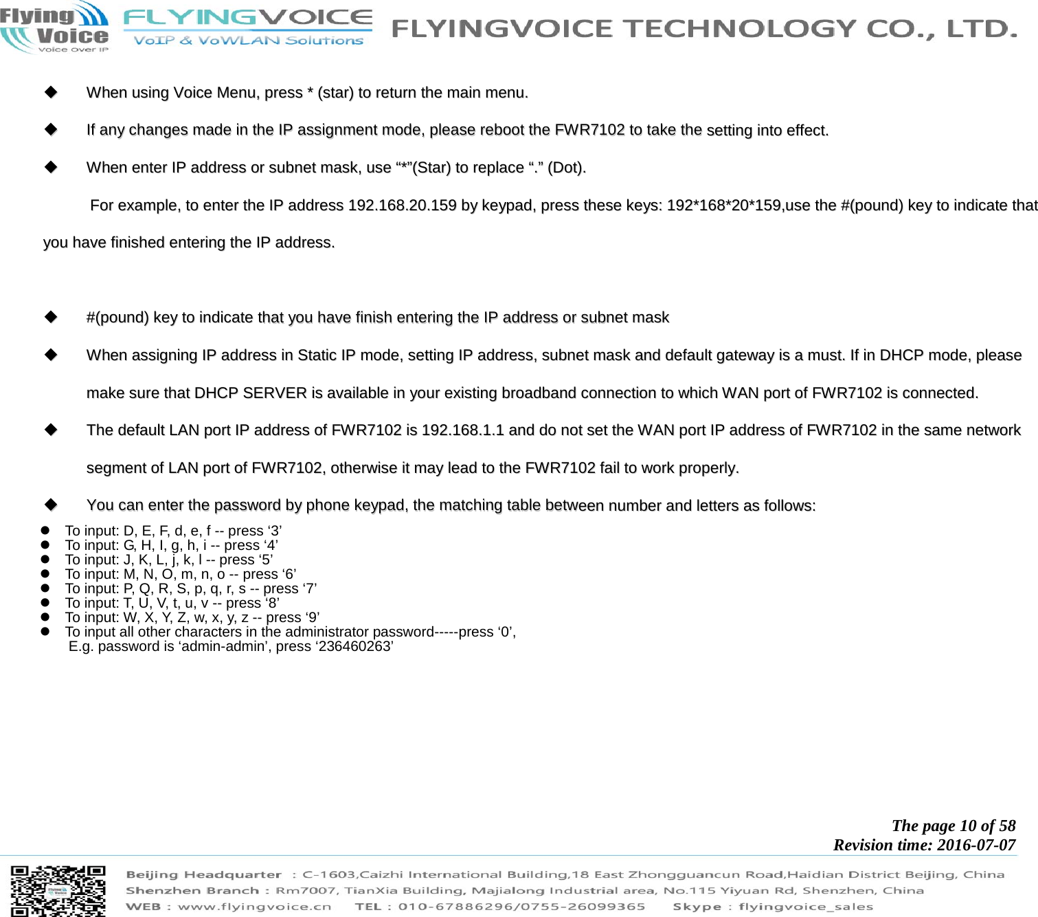            The page 10 of 58 Revision time: 2016-07-07         WWhheenn  uussiinngg  VVooiiccee  MMeennuu,,  pprreessss  **  ((ssttaarr))  ttoo  rreettuurrnn  tthhee  mmaaiinn  mmeennuu..    IIff  aannyy  cchhaannggeess  mmaaddee  iinn  tthhee  IIPP  aassssiiggnnmmeenntt  mmooddee,,  pplleeaassee  rreebboooott  tthhee  FFWWRR77110022  ttoo  ttaakkee  tthhee  sseettttiinngg  iinnttoo  eeffffeecctt..    WWhheenn  eenntteerr  IIPP  aaddddrreessss  oorr  ssuubbnneett  mmaasskk,,  uussee  ““**””((SSttaarr))  ttoo  rreeppllaaccee  ““..””  ((DDoott))..  FFoorr  eexxaammppllee,,  ttoo  eenntteerr  tthhee  IIPP  aaddddrreessss  119922..116688..2200..115599  bbyy  kkeeyyppaadd,,  pprreessss  tthheessee  kkeeyyss::  119922**116688**2200**115599,,uussee  tthhee  ##((ppoouunndd))  kkeeyy  ttoo  iinnddiiccaattee  tthhaatt  yyoouu  hhaavvee  ffiinniisshheedd  eenntteerriinngg  tthhee  IIPP  aaddddrreessss..      ##((ppoouunndd))  kkeeyy  ttoo  iinnddiiccaattee  tthhaatt  yyoouu  hhaavvee  ffiinniisshh  eenntteerriinngg  tthhee  IIPP  aaddddrreessss  oorr  ssuubbnneett  mmaasskk    WWhheenn  aassssiiggnniinngg  IIPP  aaddddrreessss  iinn  SSttaattiicc  IIPP  mmooddee,,  sseettttiinngg  IIPP  aaddddrreessss,,  ssuubbnneett  mmaasskk  aanndd  ddeeffaauulltt  ggaatteewwaayy  iiss  aa  mmuusstt..  IIff  iinn  DDHHCCPP  mmooddee,,  pplleeaassee  mmaakkee  ssuurree  tthhaatt  DDHHCCPP  SSEERRVVEERR  iiss  aavvaaiillaabbllee  iinn  yyoouurr  eexxiissttiinngg  bbrrooaaddbbaanndd  ccoonnnneeccttiioonn  ttoo  wwhhiicchh  WWAANN  ppoorrtt  ooff  FFWWRR77110022  iiss  ccoonnnneecctteedd..    TThhee  ddeeffaauulltt  LLAANN  ppoorrtt  IIPP  aaddddrreessss  ooff  FFWWRR77110022  iiss  119922..116688..11..11  aanndd  ddoo  nnoott  sseett  tthhee  WWAANN  ppoorrtt  IIPP  aaddddrreessss  ooff  FFWWRR77110022  iinn  tthhee  ssaammee  nneettwwoorrkk  sseeggmmeenntt  ooff  LLAANN  ppoorrtt  ooff  FFWWRR77110022,,  ootthheerrwwiissee  iitt  mmaayy  lleeaadd  ttoo  tthhee  FFWWRR77110022  ffaaiill  ttoo  wwoorrkk  pprrooppeerrllyy..    YYoouu  ccaann  eenntteerr  tthhee  ppaasssswwoorrdd  bbyy  pphhoonnee  kkeeyyppaadd,,  tthhee  mmaattcchhiinngg  ttaabbllee  bbeettwweeeenn  nnuummbbeerr  aanndd  lleetttteerrss  aass  ffoolllloowwss::      To input: D, E, F, d, e, f -- press ‘3’   To input: G, H, I, g, h, i -- press ‘4’   To input: J, K, L, j, k, l -- press ‘5’   To input: M, N, O, m, n, o -- press ‘6’   To input: P, Q, R, S, p, q, r, s -- press ‘7’   To input: T, U, V, t, u, v -- press ‘8’   To input: W, X, Y, Z, w, x, y, z -- press ‘9’   To input all other characters in the administrator password-----press ‘0’,   E.g. password is ‘admin-admin’, press ‘236460263’   