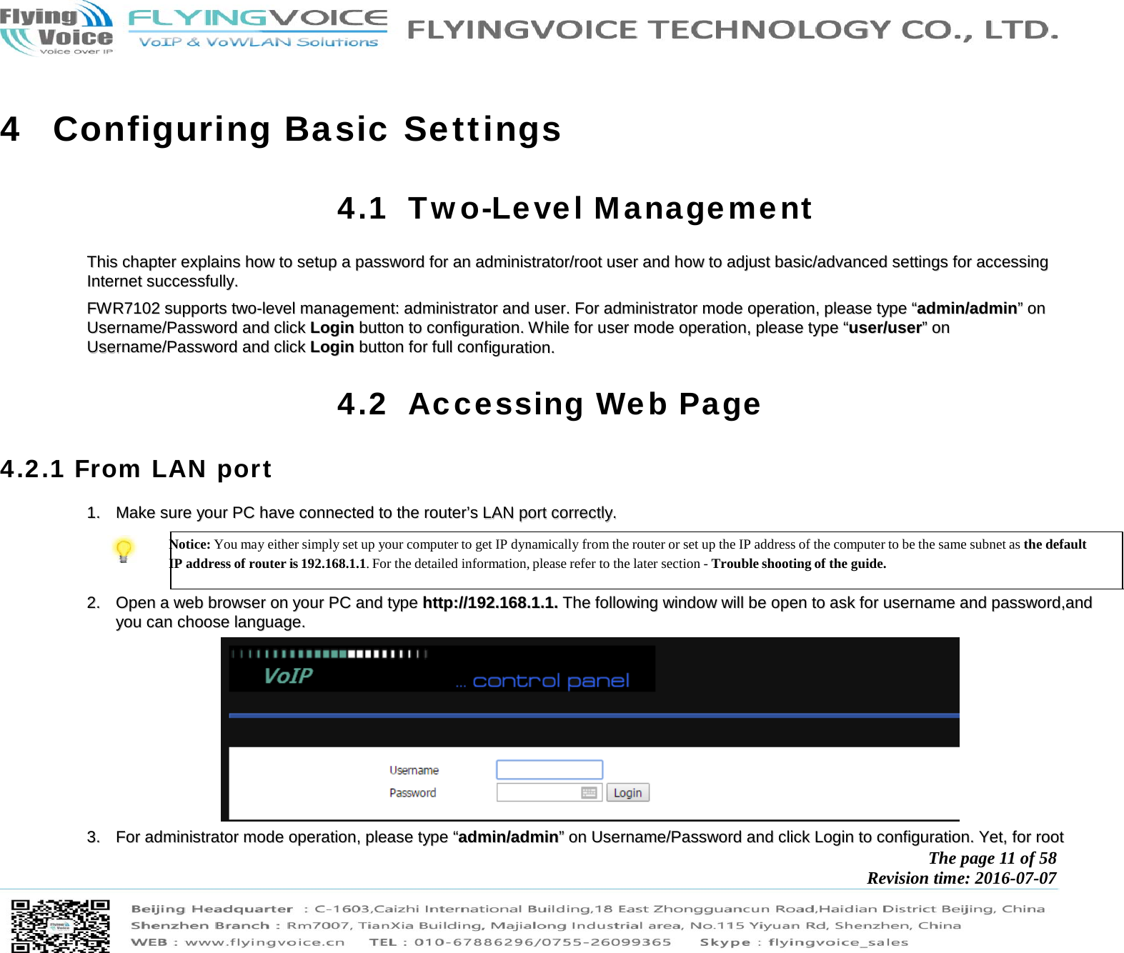            The page 11 of 58 Revision time: 2016-07-07       4 Configuring Basic Settings 4.1 Two-Level Management TThhiiss  cchhaapptteerr  eexxppllaaiinnss  hhooww  ttoo  sseettuupp  aa  ppaasssswwoorrdd  ffoorr  aann  aaddmmiinniissttrraattoorr//rroooott  uusseerr  aanndd  hhooww  ttoo  aaddjjuusstt  bbaassiicc//aaddvvaanncceedd  sseettttiinnggss  ffoorr  aacccceessssiinngg  IInntteerrnneett  ssuucccceessssffuullllyy..    FFWWRR77110022  ssuuppppoorrttss  ttwwoo--lleevveell  mmaannaaggeemmeenntt::  aaddmmiinniissttrraattoorr  aanndd  uusseerr..  FFoorr  aaddmmiinniissttrraattoorr  mmooddee  ooppeerraattiioonn,,  pplleeaassee  ttyyppee  ““aaddmmiinn//aaddmmiinn””  oonn  UUsseerrnnaammee//PPaasssswwoorrdd  aanndd  cclliicckk  LLooggiinn  bbuuttttoonn  ttoo  ccoonnffiigguurraattiioonn..  WWhhiillee  ffoorr  uusseerr  mmooddee  ooppeerraattiioonn,,  pplleeaassee  ttyyppee  ““uusseerr//uusseerr””  oonn  UUsseerrnnaammee//PPaasssswwoorrdd  aanndd  cclliicckk  LLooggiinn  bbuuttttoonn  ffoorr  ffuullll  ccoonnffiigguurraattiioonn..  4.2 Accessing Web Page 4.2.1 From LAN port 11..  MMaakkee  ssuurree  yyoouurr  PPCC  hhaavvee  ccoonnnneecctteedd  ttoo  tthhee  rroouutteerr’’ss  LLAANN  ppoorrtt  ccoorrrreeccttllyy..   Notice: You may either simply set up your computer to get IP dynamically from the router or set up the IP address of the computer to be the same subnet as the default IP address of router is 192.168.1.1. For the detailed information, please refer to the later section - Trouble shooting of the guide.   22..  OOppeenn  aa  wweebb  bbrroowwsseerr  oonn  yyoouurr  PPCC  aanndd  ttyyppee  hhttttpp::////119922..116688..11..11..  TThhee  ffoolllloowwiinngg  wwiinnddooww  wwiillll  bbee  ooppeenn  ttoo  aasskk  ffoorr  uusseerrnnaammee  aanndd  ppaasssswwoorrdd,,aanndd  yyoouu  ccaann  cchhoooossee  llaanngguuaaggee..    33..  FFoorr  aaddmmiinniissttrraattoorr  mmooddee  ooppeerraattiioonn,,  pplleeaassee  ttyyppee  ““aaddmmiinn//aaddmmiinn””  oonn  UUsseerrnnaammee//PPaasssswwoorrdd  aanndd  cclliicckk  LLooggiinn  ttoo  ccoonnffiigguurraattiioonn..  YYeett,,  ffoorr  rroooott  