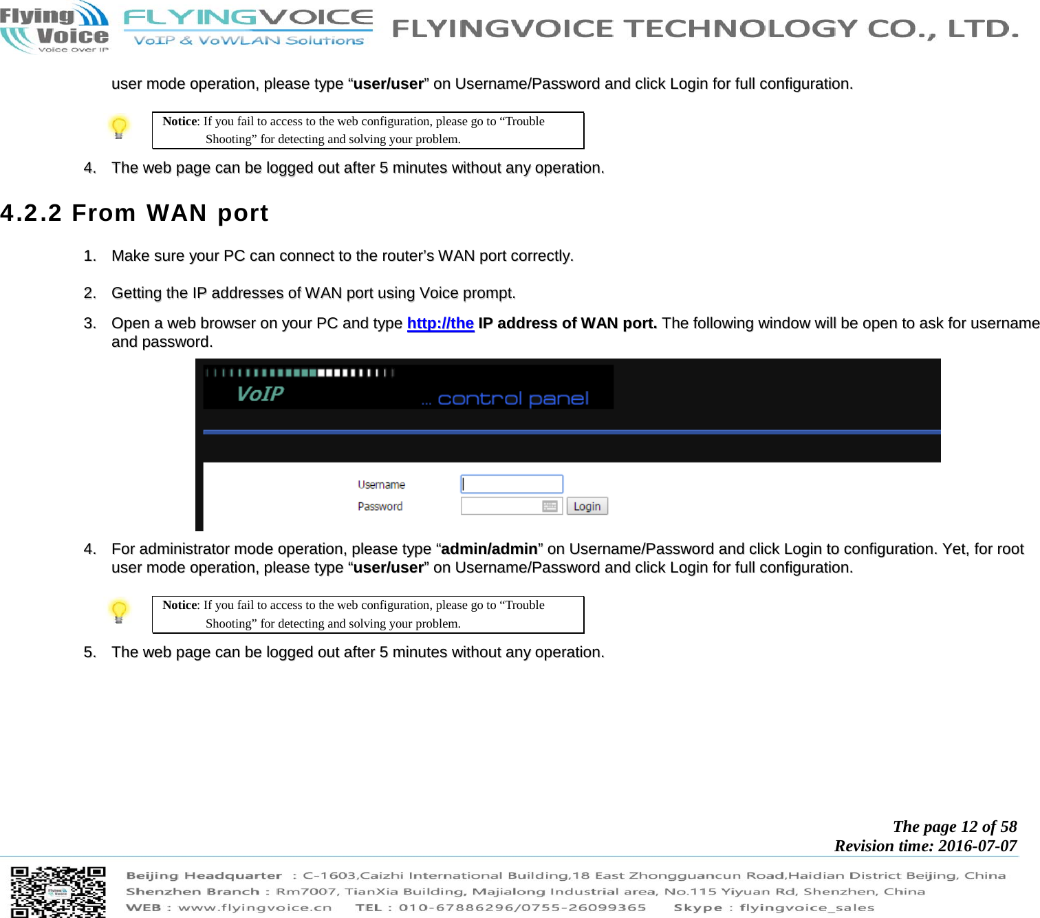            The page 12 of 58 Revision time: 2016-07-07       uusseerr  mmooddee  ooppeerraattiioonn,,  pplleeaassee  ttyyppee  ““uusseerr//uusseerr””  oonn  UUsseerrnnaammee//PPaasssswwoorrdd  aanndd  cclliicckk  LLooggiinn  ffoorr  ffuullll  ccoonnffiigguurraattiioonn..    Notice: If you fail to access to the web configuration, please go to “Trouble Shooting” for detecting and solving your problem.  44..  TThhee  wweebb  ppaaggee  ccaann  bbee  llooggggeedd  oouutt  aafftteerr  55  mmiinnuutteess  wwiitthhoouutt  aannyy  ooppeerraattiioonn..  4.2.2 From WAN port 11..  MMaakkee  ssuurree  yyoouurr  PPCC  ccaann  ccoonnnneecctt  ttoo  tthhee  rroouutteerr’’ss  WWAANN  ppoorrtt  ccoorrrreeccttllyy..    22..  GGeettttiinngg  tthhee  IIPP  aaddddrreesssseess  ooff  WWAANN  ppoorrtt  uussiinngg  VVooiiccee  pprroommpptt..   33..  OOppeenn  aa  wweebb  bbrroowwsseerr  oonn  yyoouurr  PPCC  aanndd  ttyyppee  hhttttpp::////tthhee  IIPP  aaddddrreessss  ooff  WWAANN  ppoorrtt..  TThhee  ffoolllloowwiinngg  wwiinnddooww  wwiillll  bbee  ooppeenn  ttoo  aasskk  ffoorr  uusseerrnnaammee  aanndd  ppaasssswwoorrdd..    44..  FFoorr  aaddmmiinniissttrraattoorr  mmooddee  ooppeerraattiioonn,,  pplleeaassee  ttyyppee  ““aaddmmiinn//aaddmmiinn””  oonn  UUsseerrnnaammee//PPaasssswwoorrdd  aanndd  cclliicckk  LLooggiinn  ttoo  ccoonnffiigguurraattiioonn..  YYeett,,  ffoorr  rroooott  uusseerr  mmooddee  ooppeerraattiioonn,,  pplleeaassee  ttyyppee  ““uusseerr//uusseerr””  oonn  UUsseerrnnaammee//PPaasssswwoorrdd  aanndd  cclliicckk  LLooggiinn  ffoorr  ffuullll  ccoonnffiigguurraattiioonn..    Notice: If you fail to access to the web configuration, please go to “Trouble Shooting” for detecting and solving your problem.  55..  TThhee  wweebb  ppaaggee  ccaann  bbee  llooggggeedd  oouutt  aafftteerr  55  mmiinnuutteess  wwiitthhoouutt  aannyy  ooppeerraattiioonn..  