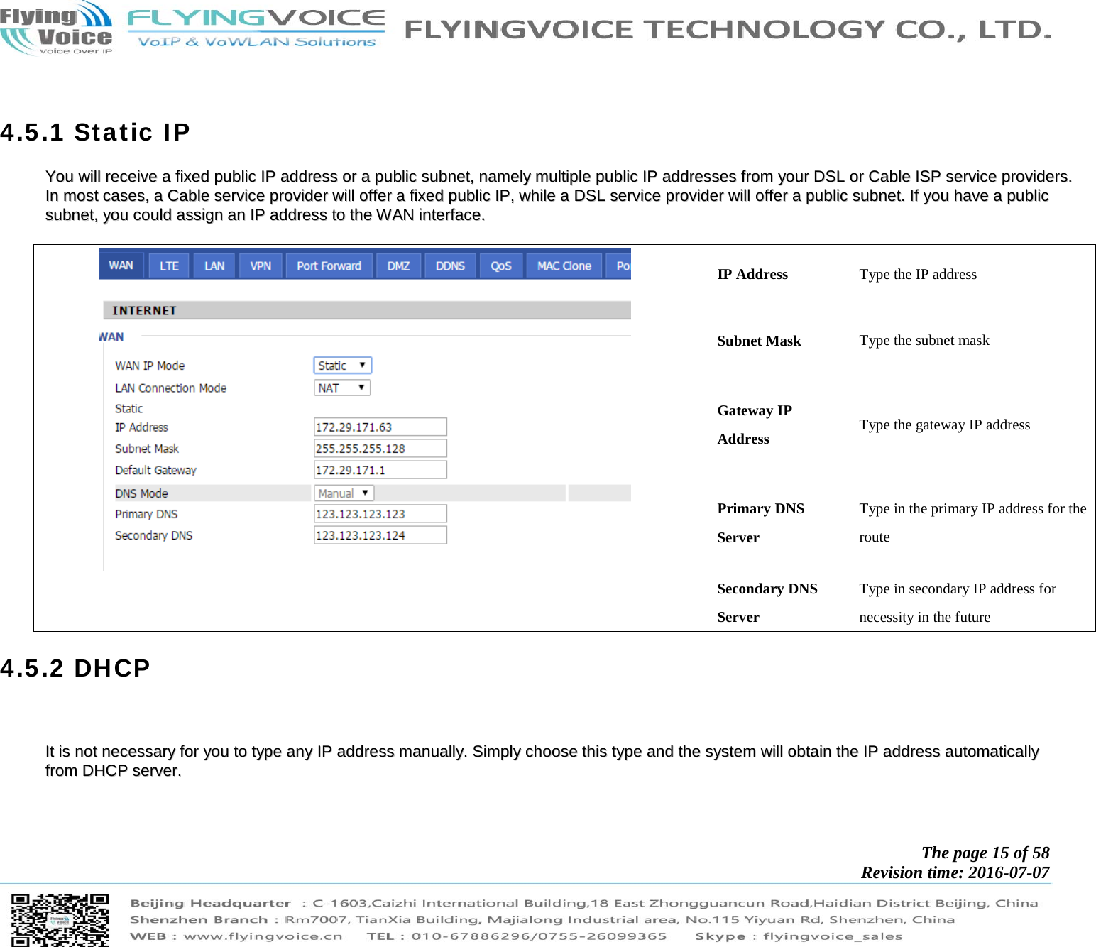            The page 15 of 58 Revision time: 2016-07-07         4.5.1 Static IP YYoouu  wwiillll  rreecceeiivvee  aa  ffiixxeedd  ppuubblliicc  IIPP  aaddddrreessss  oorr  aa  ppuubblliicc  ssuubbnneett,,  nnaammeellyy  mmuullttiippllee  ppuubblliicc  IIPP  aaddddrreesssseess  ffrroomm  yyoouurr  DDSSLL  oorr  CCaabbllee  IISSPP  sseerrvviiccee  pprroovviiddeerrss..  IInn  mmoosstt  ccaasseess,,  aa  CCaabbllee  sseerrvviiccee  pprroovviiddeerr  wwiillll  ooffffeerr  aa  ffiixxeedd  ppuubblliicc  IIPP,,  wwhhiillee  aa  DDSSLL  sseerrvviiccee  pprroovviiddeerr  wwiillll  ooffffeerr  aa  ppuubblliicc  ssuubbnneett..  IIff  yyoouu  hhaavvee  aa  ppuubblliicc  ssuubbnneett,,  yyoouu  ccoouulldd  aassssiiggnn  aann  IIPP  aaddddrreessss  ttoo  tthhee  WWAANN  iinntteerrffaaccee..      IP Address  Type the IP address Subnet Mask  Type the subnet mask Gateway IP Address  Type the gateway IP address Primary DNS Server Type in the primary IP address for the route Secondary DNS Server Type in secondary IP address for necessity in the future 4.5.2 DHCP     IItt  iiss  nnoott  nneecceessssaarryy  ffoorr  yyoouu  ttoo  ttyyppee  aannyy  IIPP  aaddddrreessss  mmaannuuaallllyy..  SSiimmppllyy  cchhoooossee  tthhiiss  ttyyppee  aanndd  tthhee  ssyysstteemm  wwiillll  oobbttaaiinn  tthhee  IIPP  aaddddrreessss  aauuttoommaattiiccaallllyy  ffrroomm  DDHHCCPP  sseerrvveerr..        