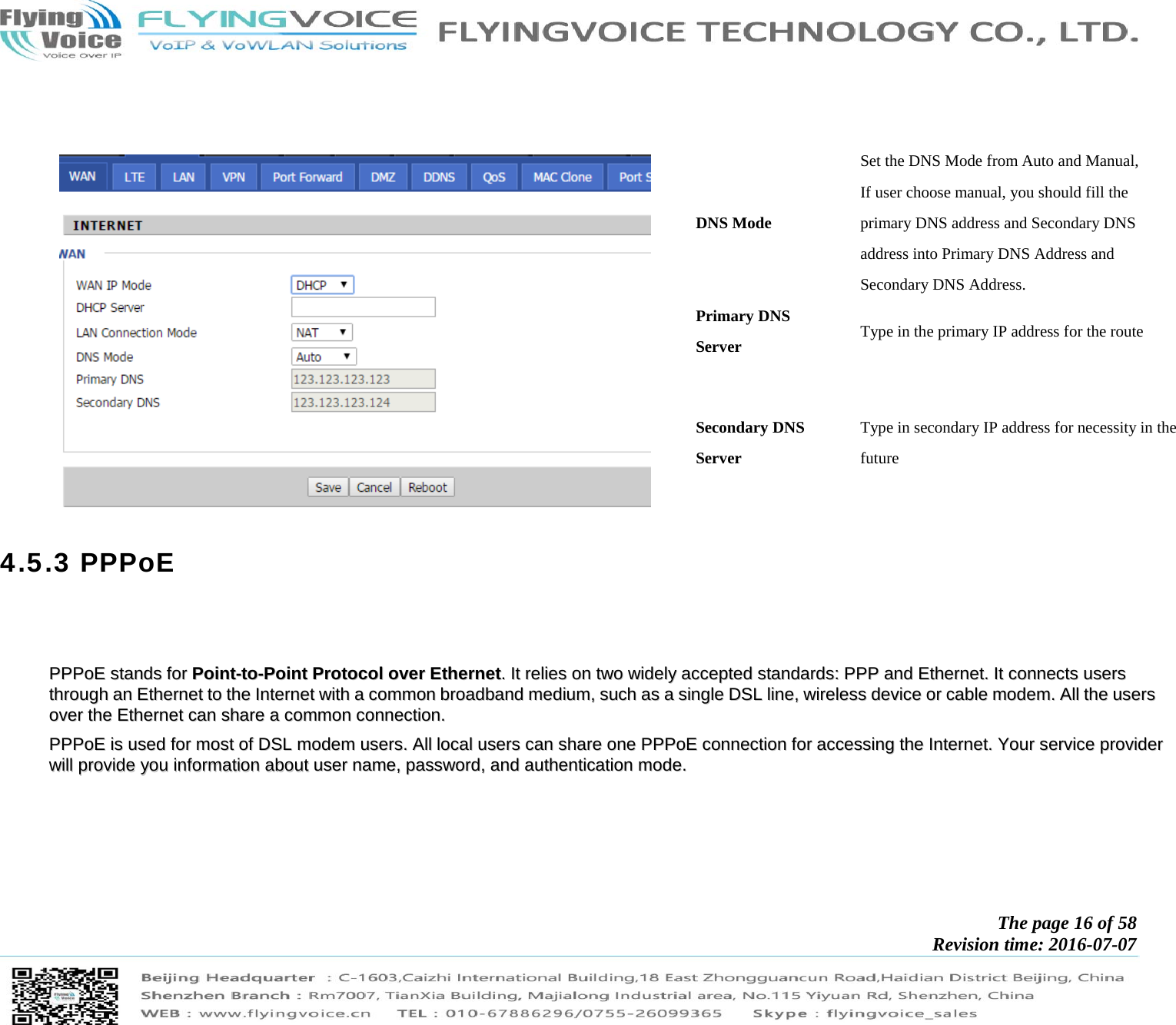            The page 16 of 58 Revision time: 2016-07-07               DNS Mode Set the DNS Mode from Auto and Manual, If user choose manual, you should fill the primary DNS address and Secondary DNS address into Primary DNS Address and Secondary DNS Address. Primary DNS Server  Type in the primary IP address for the route Secondary DNS Server Type in secondary IP address for necessity in the future 4.5.3 PPPoE       PPPPPPooEE  ssttaannddss  ffoorr  PPooiinntt--ttoo--PPooiinntt  PPrroottooccooll  oovveerr  EEtthheerrnneett..  IItt  rreelliieess  oonn  ttwwoo  wwiiddeellyy  aacccceepptteedd  ssttaannddaarrddss::  PPPPPP  aanndd  EEtthheerrnneett..  IItt  ccoonnnneeccttss  uusseerrss  tthhrroouugghh  aann  EEtthheerrnneett  ttoo  tthhee  IInntteerrnneett  wwiitthh  aa  ccoommmmoonn  bbrrooaaddbbaanndd  mmeeddiiuumm,,  ssuucchh  aass  aa  ssiinnggllee  DDSSLL  lliinnee,,  wwiirreelleessss  ddeevviiccee  oorr  ccaabbllee  mmooddeemm..  AAllll  tthhee  uusseerrss  oovveerr  tthhee  EEtthheerrnneett  ccaann  sshhaarree  aa  ccoommmmoonn  ccoonnnneeccttiioonn..    PPPPPPooEE  iiss  uusseedd  ffoorr  mmoosstt  ooff  DDSSLL  mmooddeemm  uusseerrss..  AAllll  llooccaall  uusseerrss  ccaann  sshhaarree  oonnee  PPPPPPooEE  ccoonnnneeccttiioonn  ffoorr  aacccceessssiinngg  tthhee  IInntteerrnneett..  YYoouurr  sseerrvviiccee  pprroovviiddeerr  wwiillll  pprroovviiddee  yyoouu  iinnffoorrmmaattiioonn  aabboouutt  uusseerr  nnaammee,,  ppaasssswwoorrdd,,  aanndd  aauutthheennttiiccaattiioonn  mmooddee..      