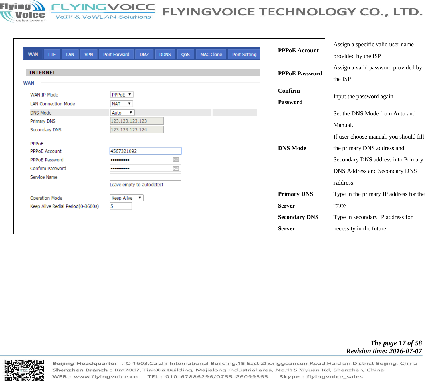            The page 17 of 58 Revision time: 2016-07-07           PPPoE Account  Assign a specific valid user name provided by the ISP PPPoE Password  Assign a valid password provided by the ISP Confirm Password  Input the password again DNS Mode Set the DNS Mode from Auto and Manual, If user choose manual, you should fill the primary DNS address and Secondary DNS address into Primary DNS Address and Secondary DNS Address. Primary DNS Server Type in the primary IP address for the route Secondary DNS Server Type in secondary IP address for necessity in the future  