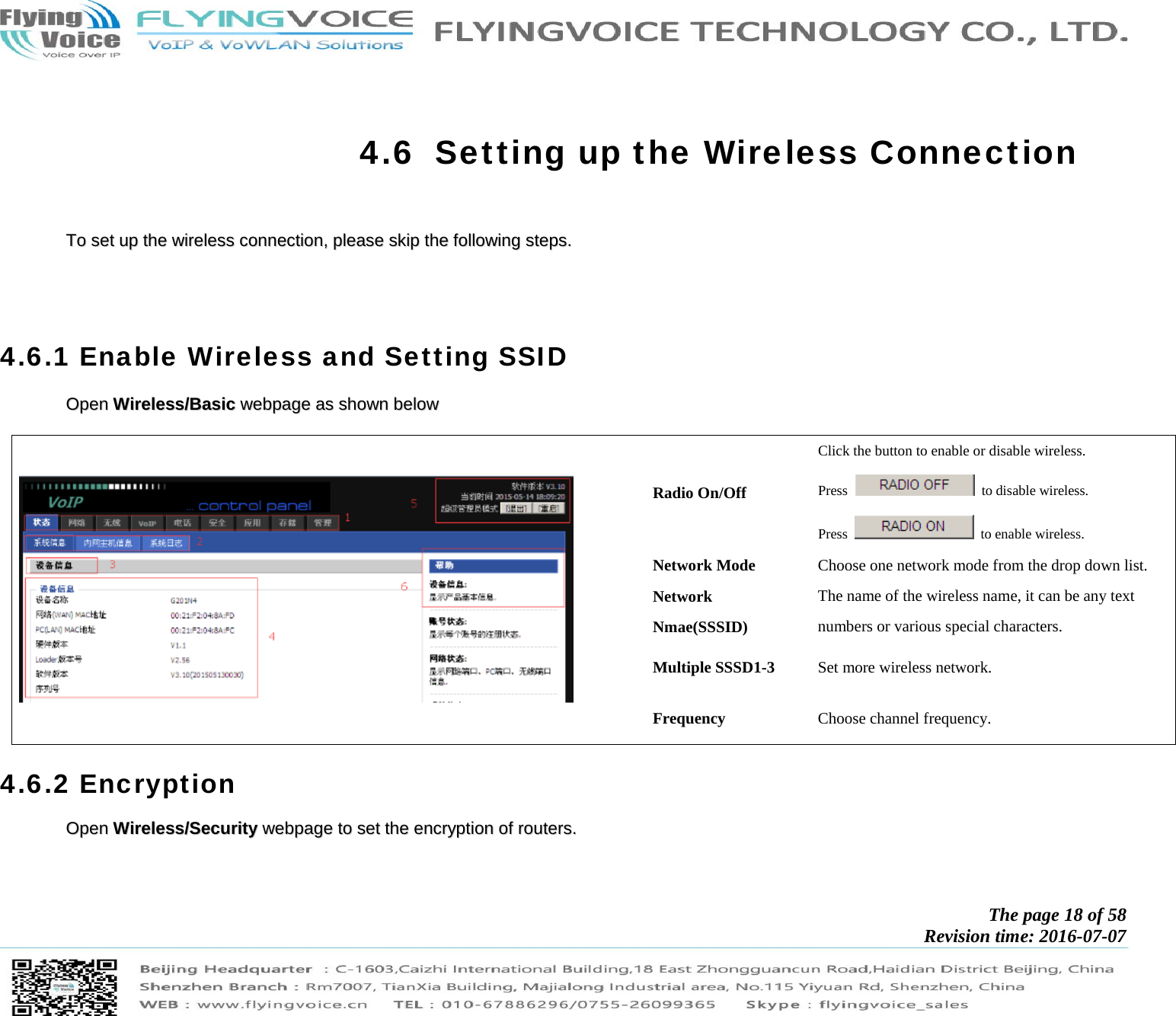            The page 18 of 58 Revision time: 2016-07-07        4.6 Setting up the Wireless Connection     TToo  sseett  uupp  tthhee  wwiirreelleessss  ccoonnnneeccttiioonn,,  pplleeaassee  sskkiipp  tthhee  ffoolllloowwiinngg  sstteeppss..          4.6.1 Enable Wireless and Setting SSID OOppeenn  WWiirreelleessss//BBaassiicc  wweebbppaaggee  aass  sshhoowwnn  bbeellooww      Radio On/Off Click the button to enable or disable wireless. Press    to disable wireless. Press    to enable wireless. Network Mode  Choose one network mode from the drop down list. Network Nmae(SSSID) The name of the wireless name, it can be any text numbers or various special characters.   Multiple SSSD1-3  Set more wireless network. Frequency  Choose channel frequency. 4.6.2 Encryption OOppeenn  WWiirreelleessss//SSeeccuurriittyy  wweebbppaaggee  ttoo  sseett  tthhee  eennccrryyppttiioonn  ooff  rroouutteerrss..    