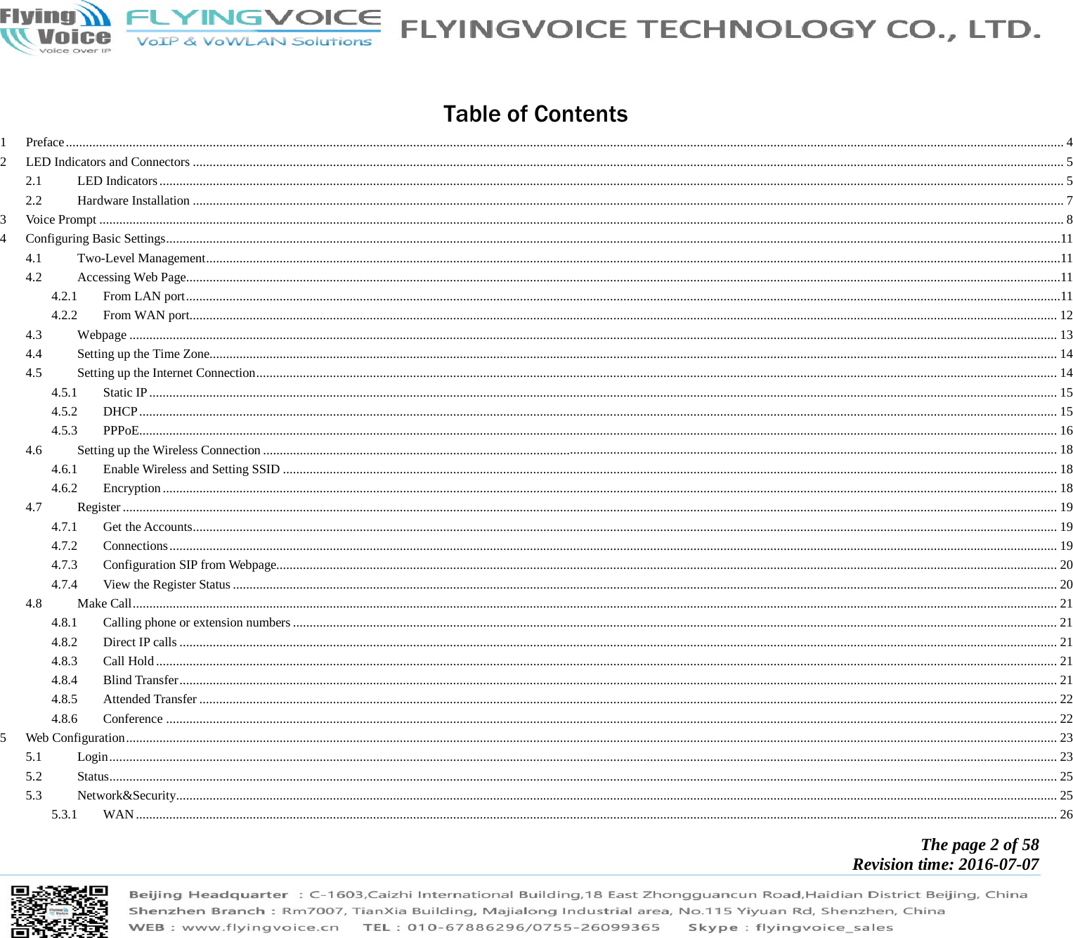            The page 2 of 58 Revision time: 2016-07-07        Table of Contents 1Preface ........................................................................................................................................................................................................................................................................................................... 42LED Indicators and Connectors ..................................................................................................................................................................................................................................................................... 52.1LED Indicators ............................................................................................................................................................................................................................................................................... 52.2Hardware Installation ..................................................................................................................................................................................................................................................................... 73Voice Prompt ................................................................................................................................................................................................................................................................................................. 84Configuring Basic Settings ............................................................................................................................................................................................................................................................................114.1Two-Level Management ................................................................................................................................................................................................................................................................114.2Accessing Web Page......................................................................................................................................................................................................................................................................114.2.1From LAN port ......................................................................................................................................................................................................................................................................114.2.2From WAN port.................................................................................................................................................................................................................................................................... 124.3Webpage ...................................................................................................................................................................................................................................................................................... 134.4Setting up the Time Zone.............................................................................................................................................................................................................................................................. 144.5Setting up the Internet Connection ................................................................................................................................................................................................................................................ 144.5.1Static IP ................................................................................................................................................................................................................................................................................ 154.5.2DHCP ................................................................................................................................................................................................................................................................................... 154.5.3PPPoE ................................................................................................................................................................................................................................................................................... 164.6Setting up the Wireless Connection .............................................................................................................................................................................................................................................. 184.6.1Enable Wireless and Setting SSID ........................................................................................................................................................................................................................................ 184.6.2Encryption ............................................................................................................................................................................................................................................................................ 184.7Register ........................................................................................................................................................................................................................................................................................ 194.7.1Get the Accounts ................................................................................................................................................................................................................................................................... 194.7.2Connections .......................................................................................................................................................................................................................................................................... 194.7.3Configuration SIP from Webpage.......................................................................................................................................................................................................................................... 204.7.4View the Register Status ....................................................................................................................................................................................................................................................... 204.8Make Call ..................................................................................................................................................................................................................................................................................... 214.8.1Calling phone or extension numbers ..................................................................................................................................................................................................................................... 214.8.2Direct IP calls ....................................................................................................................................................................................................................................................................... 214.8.3Call Hold .............................................................................................................................................................................................................................................................................. 214.8.4Blind Transfer ....................................................................................................................................................................................................................................................................... 214.8.5Attended Transfer ................................................................................................................................................................................................................................................................. 224.8.6Conference ........................................................................................................................................................................................................................................................................... 225Web Configuration ....................................................................................................................................................................................................................................................................................... 235.1Login ............................................................................................................................................................................................................................................................................................ 235.2Status ............................................................................................................................................................................................................................................................................................ 255.3Network&amp;Security ........................................................................................................................................................................................................................................................................ 255.3.1WAN .................................................................................................................................................................................................................................................................................... 26