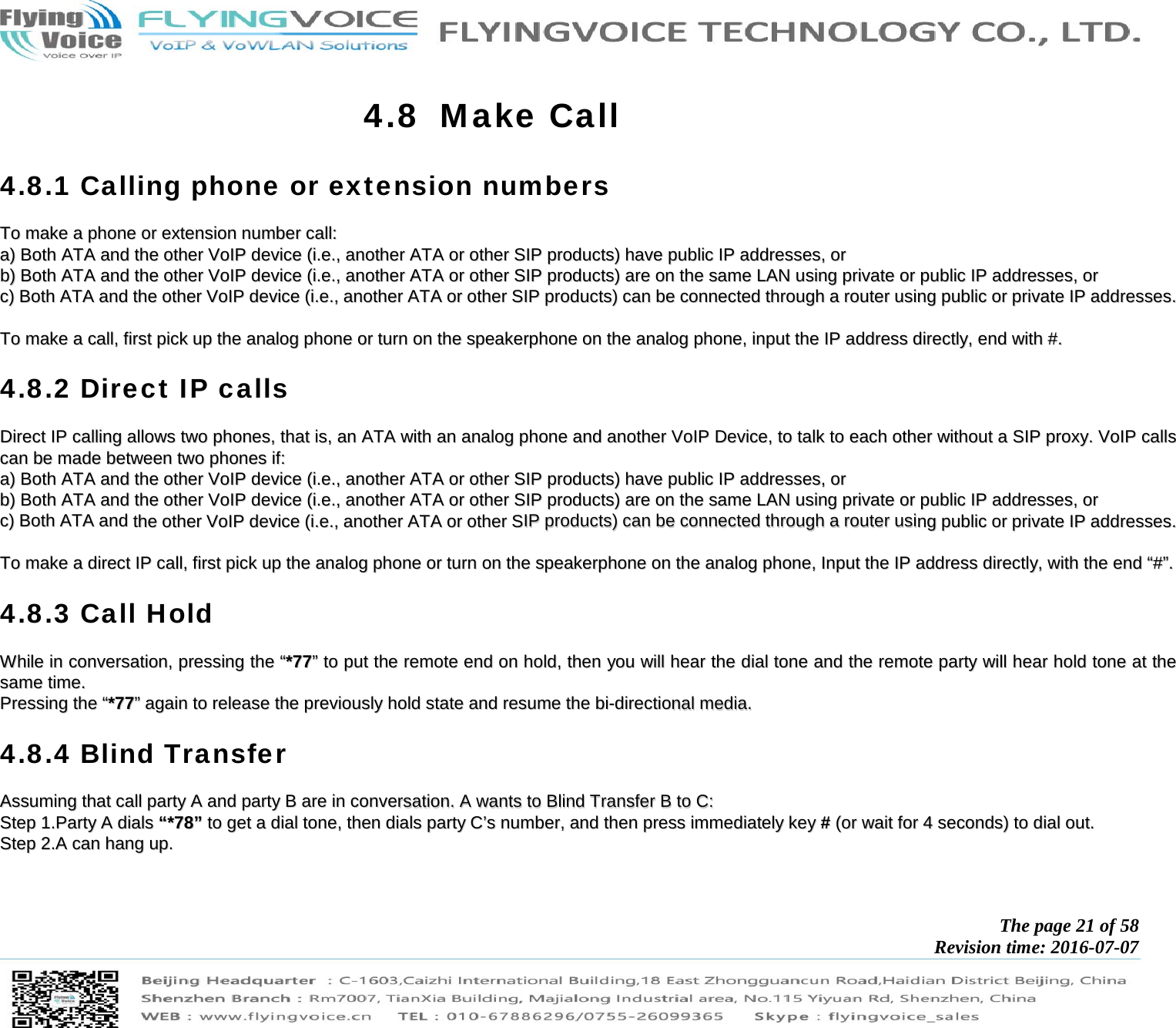            The page 21 of 58 Revision time: 2016-07-07       4.8 Make Call 4.8.1 Calling phone or extension numbers TToo  mmaakkee  aa  pphhoonnee  oorr  eexxtteennssiioonn  nnuummbbeerr  ccaallll::  aa))  BBootthh  AATTAA  aanndd  tthhee  ootthheerr  VVooIIPP  ddeevviiccee  ((ii..ee..,,  aannootthheerr  AATTAA  oorr  ootthheerr  SSIIPP  pprroodduuccttss))  hhaavvee  ppuubblliicc  IIPP  aaddddrreesssseess,,  oorr  bb))  BBootthh  AATTAA  aanndd  tthhee  ootthheerr  VVooIIPP  ddeevviiccee  ((ii..ee..,,  aannootthheerr  AATTAA  oorr  ootthheerr  SSIIPP  pprroodduuccttss))  aarree  oonn  tthhee  ssaammee  LLAANN  uussiinngg  pprriivvaattee  oorr  ppuubblliicc  IIPP  aaddddrreesssseess,,  oorr  cc))  BBootthh  AATTAA  aanndd  tthhee  ootthheerr  VVooIIPP  ddeevviiccee  ((ii..ee..,,  aannootthheerr  AATTAA  oorr  ootthheerr  SSIIPP  pprroodduuccttss))  ccaann  bbee  ccoonnnneecctteedd  tthhrroouugghh  aa  rroouutteerr  uussiinngg  ppuubblliicc  oorr  pprriivvaattee  IIPP  aaddddrreesssseess..    TToo  mmaakkee  aa  ccaallll,,  ffiirrsstt  ppiicckk  uupp  tthhee  aannaalloogg  pphhoonnee  oorr  ttuurrnn  oonn  tthhee  ssppeeaakkeerrpphhoonnee  oonn  tthhee  aannaalloogg  pphhoonnee,,  iinnppuutt  tthhee  IIPP  aaddddrreessss  ddiirreeccttllyy,,  eenndd  wwiitthh  ##..  4.8.2 Direct IP calls DDiirreecctt  IIPP  ccaalllliinngg  aalllloowwss  ttwwoo  pphhoonneess,,  tthhaatt  iiss,,  aann  AATTAA  wwiitthh  aann  aannaalloogg  pphhoonnee  aanndd  aannootthheerr  VVooIIPP  DDeevviiccee,,  ttoo  ttaallkk  ttoo  eeaacchh  ootthheerr  wwiitthhoouutt  aa  SSIIPP  pprrooxxyy..  VVooIIPP  ccaallllss  ccaann  bbee  mmaaddee  bbeettwweeeenn  ttwwoo  pphhoonneess  iiff::  aa))  BBootthh  AATTAA  aanndd  tthhee  ootthheerr  VVooIIPP  ddeevviiccee  ((ii..ee..,,  aannootthheerr  AATTAA  oorr  ootthheerr  SSIIPP  pprroodduuccttss))  hhaavvee  ppuubblliicc  IIPP  aaddddrreesssseess,,  oorr  bb))  BBootthh  AATTAA  aanndd  tthhee  ootthheerr  VVooIIPP  ddeevviiccee  ((ii..ee..,,  aannootthheerr  AATTAA  oorr  ootthheerr  SSIIPP  pprroodduuccttss))  aarree  oonn  tthhee  ssaammee  LLAANN  uussiinngg  pprriivvaattee  oorr  ppuubblliicc  IIPP  aaddddrreesssseess,,  oorr  cc))  BBootthh  AATTAA  aanndd  tthhee  ootthheerr  VVooIIPP  ddeevviiccee  ((ii..ee..,,  aannootthheerr  AATTAA  oorr  ootthheerr  SSIIPP  pprroodduuccttss))  ccaann  bbee  ccoonnnneecctteedd  tthhrroouugghh  aa  rroouutteerr  uussiinngg  ppuubblliicc  oorr  pprriivvaattee  IIPP  aaddddrreesssseess..    TToo  mmaakkee  aa  ddiirreecctt  IIPP  ccaallll,,  ffiirrsstt  ppiicckk  uupp  tthhee  aannaalloogg  pphhoonnee  oorr  ttuurrnn  oonn  tthhee  ssppeeaakkeerrpphhoonnee  oonn  tthhee  aannaalloogg  pphhoonnee,,  IInnppuutt  tthhee  IIPP  aaddddrreessss  ddiirreeccttllyy,,  wwiitthh  tthhee  eenndd  ““##””..  4.8.3 Call Hold WWhhiillee  iinn  ccoonnvveerrssaattiioonn,,  pprreessssiinngg  tthhee  ““**7777””  ttoo  ppuutt  tthhee  rreemmoottee  eenndd  oonn  hhoolldd,,  tthheenn  yyoouu  wwiillll  hheeaarr  tthhee  ddiiaall  ttoonnee  aanndd  tthhee  rreemmoottee  ppaarrttyy  wwiillll  hheeaarr  hhoolldd  ttoonnee  aatt  tthhee  ssaammee  ttiimmee..  PPrreessssiinngg  tthhee  ““**7777””  aaggaaiinn  ttoo  rreelleeaassee  tthhee  pprreevviioouussllyy  hhoolldd  ssttaattee  aanndd  rreessuummee  tthhee  bbii--ddiirreeccttiioonnaall  mmeeddiiaa..  4.8.4 Blind Transfer AAssssuummiinngg  tthhaatt  ccaallll  ppaarrttyy  AA  aanndd  ppaarrttyy  BB  aarree  iinn  ccoonnvveerrssaattiioonn..  AA  wwaannttss  ttoo  BBlliinndd  TTrraannssffeerr  BB  ttoo  CC::  SStteepp  11..PPaarrttyy  AA  ddiiaallss  ““**7788””  ttoo  ggeett  aa  ddiiaall  ttoonnee,,  tthheenn  ddiiaallss  ppaarrttyy  CC’’ss  nnuummbbeerr,,  aanndd  tthheenn  pprreessss  iimmmmeeddiiaatteellyy  kkeeyy  ##  ((oorr  wwaaiitt  ffoorr  44  sseeccoonnddss))  ttoo  ddiiaall  oouutt..  SStteepp  22..AA  ccaann  hhaanngg  uupp..  