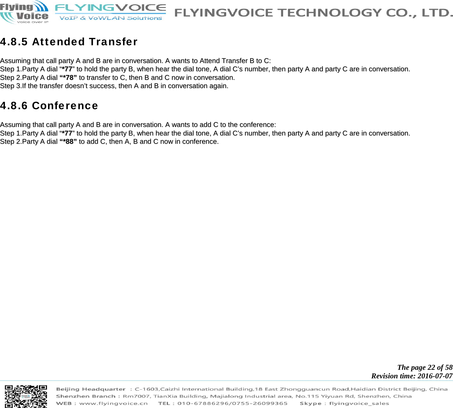            The page 22 of 58 Revision time: 2016-07-07       4.8.5 Attended Transfer AAssssuummiinngg  tthhaatt  ccaallll  ppaarrttyy  AA  aanndd  BB  aarree  iinn  ccoonnvveerrssaattiioonn..  AA  wwaannttss  ttoo  AAtttteenndd  TTrraannssffeerr  BB  ttoo  CC::  SStteepp  11..PPaarrttyy  AA  ddiiaall  ““**7777””  ttoo  hhoolldd  tthhee  ppaarrttyy  BB,,  wwhheenn  hheeaarr  tthhee  ddiiaall  ttoonnee,,  AA  ddiiaall  CC’’ss  nnuummbbeerr,,  tthheenn  ppaarrttyy  AA  aanndd  ppaarrttyy  CC  aarree  iinn  ccoonnvveerrssaattiioonn..  SStteepp  22..PPaarrttyy  AA  ddiiaall  ““**7788””  ttoo  ttrraannssffeerr  ttoo  CC,,  tthheenn  BB  aanndd  CC  nnooww  iinn  ccoonnvveerrssaattiioonn..  SStteepp  33..IIff  tthhee  ttrraannssffeerr  ddooeessnn’’tt  ssuucccceessss,,  tthheenn  AA  aanndd  BB  iinn  ccoonnvveerrssaattiioonn  aaggaaiinn..  4.8.6 Conference AAssssuummiinngg  tthhaatt  ccaallll  ppaarrttyy  AA  aanndd  BB  aarree  iinn  ccoonnvveerrssaattiioonn..  AA  wwaannttss  ttoo  aadddd  CC  ttoo  tthhee  ccoonnffeerreennccee::  SStteepp  11..PPaarrttyy  AA  ddiiaall  ““**7777””  ttoo  hhoolldd  tthhee  ppaarrttyy  BB,,  wwhheenn  hheeaarr  tthhee  ddiiaall  ttoonnee,,  AA  ddiiaall  CC’’ss  nnuummbbeerr,,  tthheenn  ppaarrttyy  AA  aanndd  ppaarrttyy  CC  aarree  iinn  ccoonnvveerrssaattiioonn..  SStteepp  22..PPaarrttyy  AA  ddiiaall  ““**8888””  ttoo  aadddd  CC,,  tthheenn  AA,,  BB  aanndd  CC  nnooww  iinn  ccoonnffeerreennccee..  