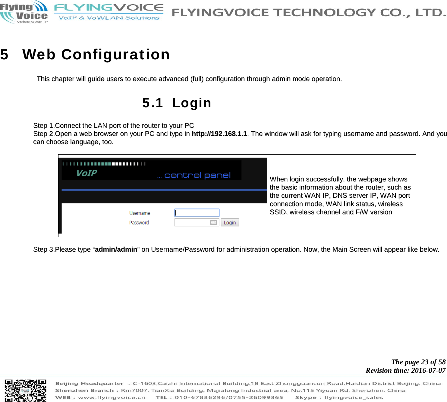            The page 23 of 58 Revision time: 2016-07-07       5 Web Configuration TThhiiss  cchhaapptteerr  wwiillll  gguuiiddee  uusseerrss  ttoo  eexxeeccuuttee  aaddvvaanncceedd  ((ffuullll))  ccoonnffiigguurraattiioonn  tthhrroouugghh  aaddmmiinn  mmooddee  ooppeerraattiioonn..  5.1 Login SStteepp  11..CCoonnnneecctt  tthhee  LLAANN  ppoorrtt  ooff  tthhee  rroouutteerr  ttoo  yyoouurr  PPCC  SStteepp  22..OOppeenn  aa  wweebb  bbrroowwsseerr  oonn  yyoouurr  PPCC  aanndd  ttyyppee  iinn  hhttttpp::////119922..116688..11..11..  TThhee  wwiinnddooww  wwiillll  aasskk  ffoorr  ttyyppiinngg  uusseerrnnaammee  aanndd  ppaasssswwoorrdd..  AAnndd  yyoouu  ccaann  cchhoooossee  llaanngguuaaggee,,  ttoooo..    WWhheenn  llooggiinn  ssuucccceessssffuullllyy,,  tthhee  wweebbppaaggee  sshhoowwss  tthhee  bbaassiicc  iinnffoorrmmaattiioonn  aabboouutt  tthhee  rroouutteerr,,  ssuucchh  aass  tthhee  ccuurrrreenntt  WWAANN  IIPP,,  DDNNSS  sseerrvveerr  IIPP,,  WWAANN  ppoorrtt  ccoonnnneeccttiioonn  mmooddee,,  WWAANN  lliinnkk  ssttaattuuss,,  wwiirreelleessss  SSSSIIDD,,  wwiirreelleessss  cchhaannnneell  aanndd  FF//WW  vveerrssiioonn    SStteepp  33..PPlleeaassee  ttyyppee  ““aaddmmiinn//aaddmmiinn””  oonn  UUsseerrnnaammee//PPaasssswwoorrdd  ffoorr  aaddmmiinniissttrraattiioonn  ooppeerraattiioonn..  NNooww,,  tthhee  MMaaiinn  SSccrreeeenn  wwiillll  aappppeeaarr  lliikkee  bbeellooww..  