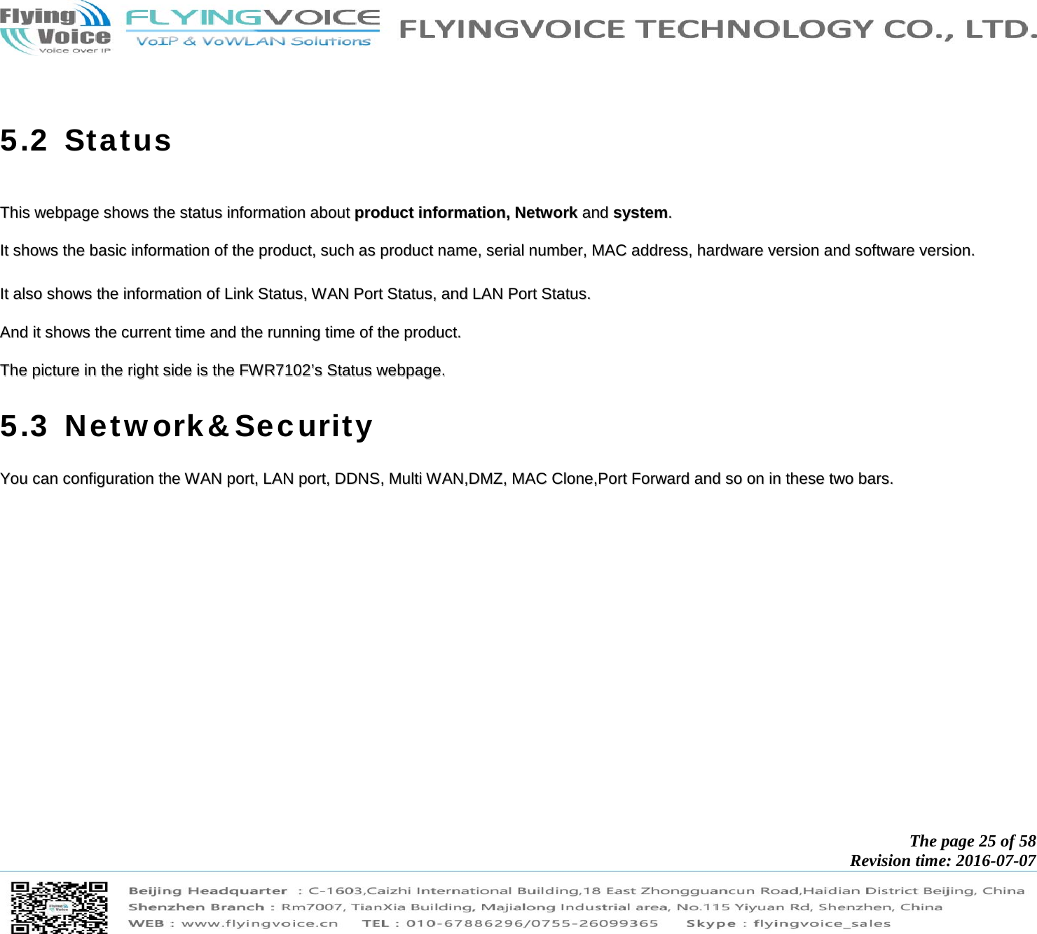            The page 25 of 58 Revision time: 2016-07-07         5.2 Status  TThhiiss  wweebbppaaggee  sshhoowwss  tthhee  ssttaattuuss  iinnffoorrmmaattiioonn  aabboouutt  pprroodduucctt  iinnffoorrmmaattiioonn,,  NNeettwwoorrkk  aanndd  ssyysstteemm..    IItt  sshhoowwss  tthhee  bbaassiicc  iinnffoorrmmaattiioonn  ooff  tthhee  pprroodduucctt,,  ssuucchh  aass  pprroodduucctt  nnaammee,,  sseerriiaall  nnuummbbeerr,,  MMAACC  aaddddrreessss,,  hhaarrddwwaarree  vveerrssiioonn  aanndd  ssooffttwwaarree  vveerrssiioonn..    IItt  aallssoo  sshhoowwss  tthhee  iinnffoorrmmaattiioonn  ooff  LLiinnkk  SSttaattuuss,,  WWAANN  PPoorrtt  SSttaattuuss,,  aanndd  LLAANN  PPoorrtt  SSttaattuuss..    AAnndd  iitt  sshhoowwss  tthhee  ccuurrrreenntt  ttiimmee  aanndd  tthhee  rruunnnniinngg  ttiimmee  ooff  tthhee  pprroodduucctt..    TThhee  ppiiccttuurree  iinn  tthhee  rriigghhtt  ssiiddee  iiss  tthhee  FFWWRR77110022’’ss  SSttaattuuss  wweebbppaaggee..  5.3 Network&amp;Security YYoouu  ccaann  ccoonnffiigguurraattiioonn  tthhee  WWAANN  ppoorrtt,,  LLAANN  ppoorrtt,,  DDDDNNSS,,  MMuullttii  WWAANN,,DDMMZZ,,  MMAACC  CClloonnee,,PPoorrtt  FFoorrwwaarrdd  aanndd  ssoo  oonn  iinn  tthheessee  ttwwoo  bbaarrss..  