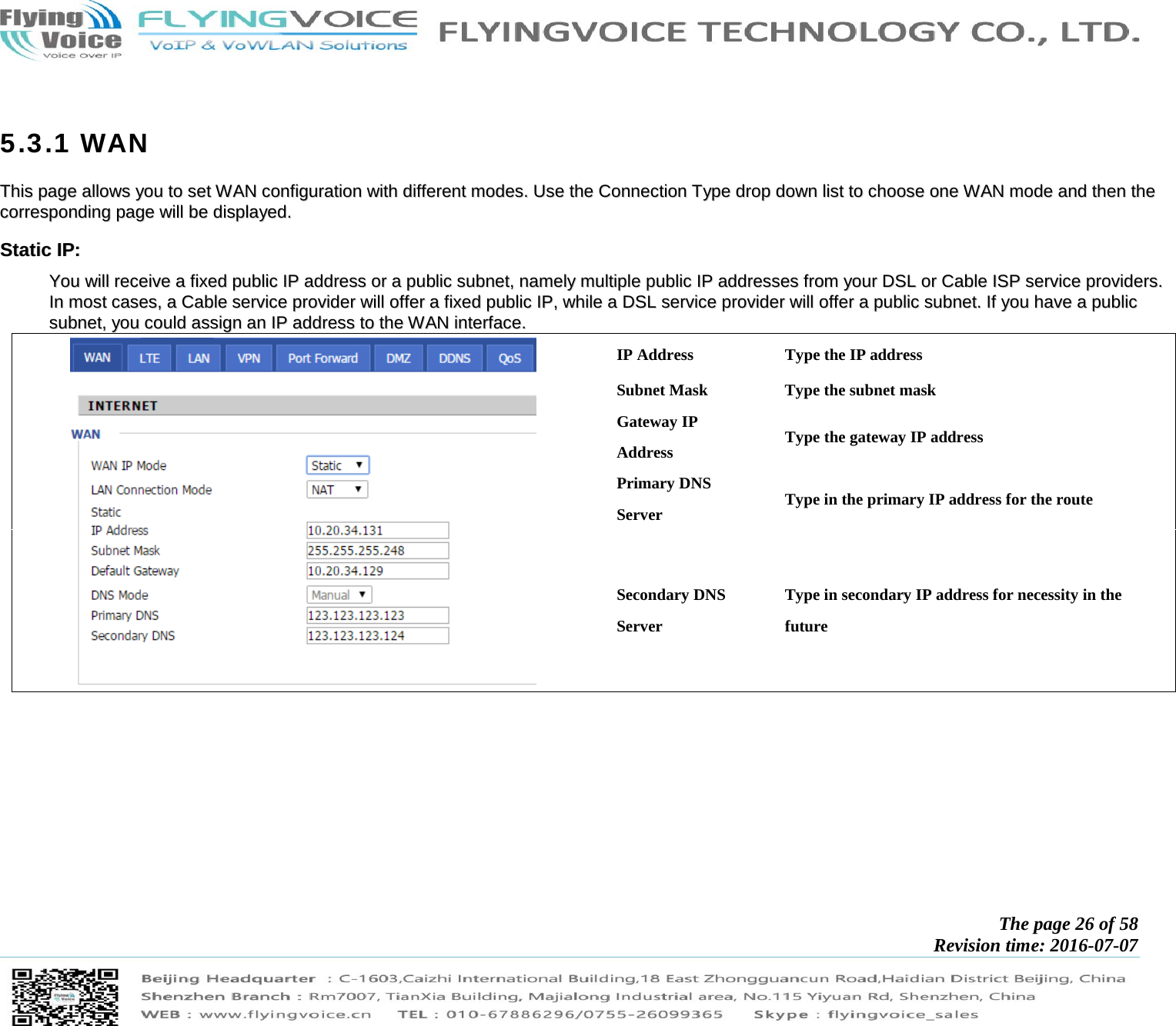            The page 26 of 58 Revision time: 2016-07-07         5.3.1 WAN TThhiiss  ppaaggee  aalllloowwss  yyoouu  ttoo  sseett  WWAANN  ccoonnffiigguurraattiioonn  wwiitthh  ddiiffffeerreenntt  mmooddeess..  UUssee  tthhee  CCoonnnneeccttiioonn  TTyyppee  ddrroopp  ddoowwnn  lliisstt  ttoo  cchhoooossee  oonnee  WWAANN  mmooddee  aanndd  tthheenn  tthhee  ccoorrrreessppoonnddiinngg  ppaaggee  wwiillll  bbee  ddiissppllaayyeedd..  SSttaattiicc  IIPP::  YYoouu  wwiillll  rreecceeiivvee  aa  ffiixxeedd  ppuubblliicc  IIPP  aaddddrreessss  oorr  aa  ppuubblliicc  ssuubbnneett,,  nnaammeellyy  mmuullttiippllee  ppuubblliicc  IIPP  aaddddrreesssseess  ffrroomm  yyoouurr  DDSSLL  oorr  CCaabbllee  IISSPP  sseerrvviiccee  pprroovviiddeerrss..  IInn  mmoosstt  ccaasseess,,  aa  CCaabbllee  sseerrvviiccee  pprroovviiddeerr  wwiillll  ooffffeerr  aa  ffiixxeedd  ppuubblliicc  IIPP,,  wwhhiillee  aa  DDSSLL  sseerrvviiccee  pprroovviiddeerr  wwiillll  ooffffeerr  aa  ppuubblliicc  ssuubbnneett..  IIff  yyoouu  hhaavvee  aa  ppuubblliicc  ssuubbnneett,,  yyoouu  ccoouulldd  aassssiiggnn  aann  IIPP  aaddddrreessss  ttoo  tthhee  WWAANN  iinntteerrffaaccee..    IP Address  Type the IP address Subnet Mask  Type the subnet mask Gateway IP Address  Type the gateway IP address Primary DNS Server  Type in the primary IP address for the route Secondary DNS Server Type in secondary IP address for necessity in the future   