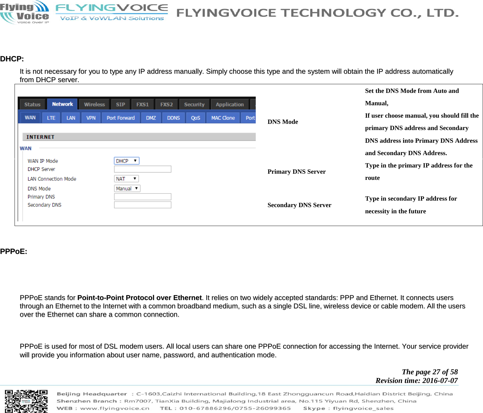           The page 27 of 58 Revision time: 2016-07-07         DDHHCCPP::  IItt  iiss  nnoott  nneecceessssaarryy  ffoorr  yyoouu  ttoo  ttyyppee  aannyy  IIPP  aaddddrreessss  mmaannuuaallllyy..  SSiimmppllyy  cchhoooossee  tthhiiss  ttyyppee  aanndd  tthhee  ssyysstteemm  wwiillll  oobbttaaiinn  tthhee  IIPP  aaddddrreessss  aauuttoommaattiiccaallllyy  ffrroomm  DDHHCCPP  sseerrvveerr..    DNS Mode Set the DNS Mode from Auto and Manual, If user choose manual, you should fill the primary DNS address and Secondary DNS address into Primary DNS Address and Secondary DNS Address. Primary DNS Server  Type in the primary IP address for the route Secondary DNS Server  Type in secondary IP address for necessity in the future   PPPPPPooEE::          PPPPPPooEE  ssttaannddss  ffoorr  PPooiinntt--ttoo--PPooiinntt  PPrroottooccooll  oovveerr  EEtthheerrnneett..  IItt  rreelliieess  oonn  ttwwoo  wwiiddeellyy  aacccceepptteedd  ssttaannddaarrddss::  PPPPPP  aanndd  EEtthheerrnneett..  IItt  ccoonnnneeccttss  uusseerrss  tthhrroouugghh  aann  EEtthheerrnneett  ttoo  tthhee  IInntteerrnneett  wwiitthh  aa  ccoommmmoonn  bbrrooaaddbbaanndd  mmeeddiiuumm,,  ssuucchh  aass  aa  ssiinnggllee  DDSSLL  lliinnee,,  wwiirreelleessss  ddeevviiccee  oorr  ccaabbllee  mmooddeemm..  AAllll  tthhee  uusseerrss  oovveerr  tthhee  EEtthheerrnneett  ccaann  sshhaarree  aa  ccoommmmoonn  ccoonnnneeccttiioonn..          PPPPPPooEE  iiss  uusseedd  ffoorr  mmoosstt  ooff  DDSSLL  mmooddeemm  uusseerrss..  AAllll  llooccaall  uusseerrss  ccaann  sshhaarree  oonnee  PPPPPPooEE  ccoonnnneeccttiioonn  ffoorr  aacccceessssiinngg  tthhee  IInntteerrnneett..  YYoouurr  sseerrvviiccee  pprroovviiddeerr  wwiillll  pprroovviiddee  yyoouu  iinnffoorrmmaattiioonn  aabboouutt  uusseerr  nnaammee,,  ppaasssswwoorrdd,,  aanndd  aauutthheennttiiccaattiioonn  mmooddee..    