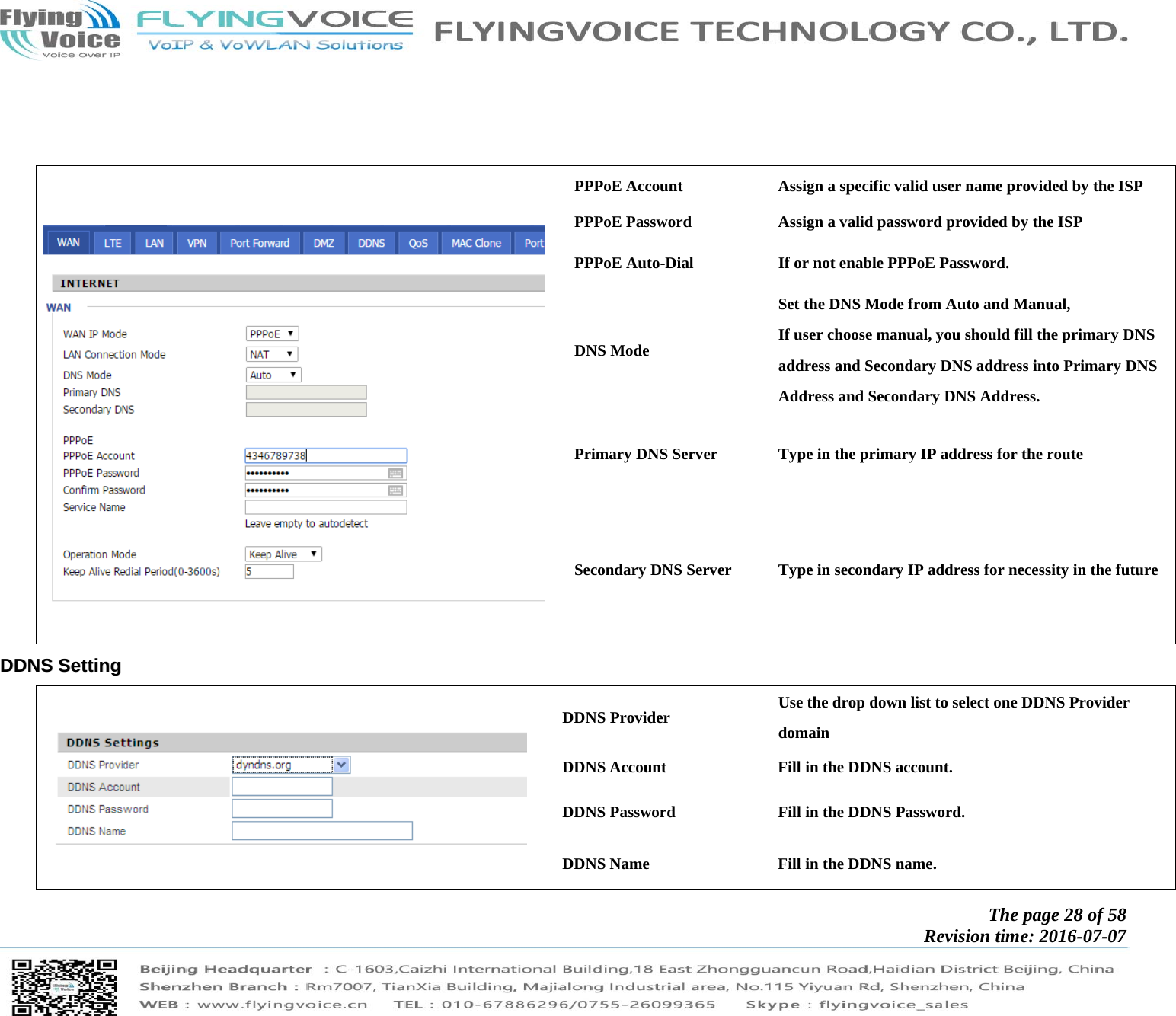            The page 28 of 58 Revision time: 2016-07-07                  PPPoE Account  Assign a specific valid user name provided by the ISP PPPoE Password  Assign a valid password provided by the ISP PPPoE Auto-Dial  If or not enable PPPoE Password. DNS Mode Set the DNS Mode from Auto and Manual, If user choose manual, you should fill the primary DNS address and Secondary DNS address into Primary DNS Address and Secondary DNS Address. Primary DNS Server  Type in the primary IP address for the route Secondary DNS Server  Type in secondary IP address for necessity in the future DDDDNNSS  SSeettttiinngg   DDNS Provider  Use the drop down list to select one DDNS Provider domain  DDNS Account  Fill in the DDNS account. DDNS Password  Fill in the DDNS Password. DDNS Name  Fill in the DDNS name. 