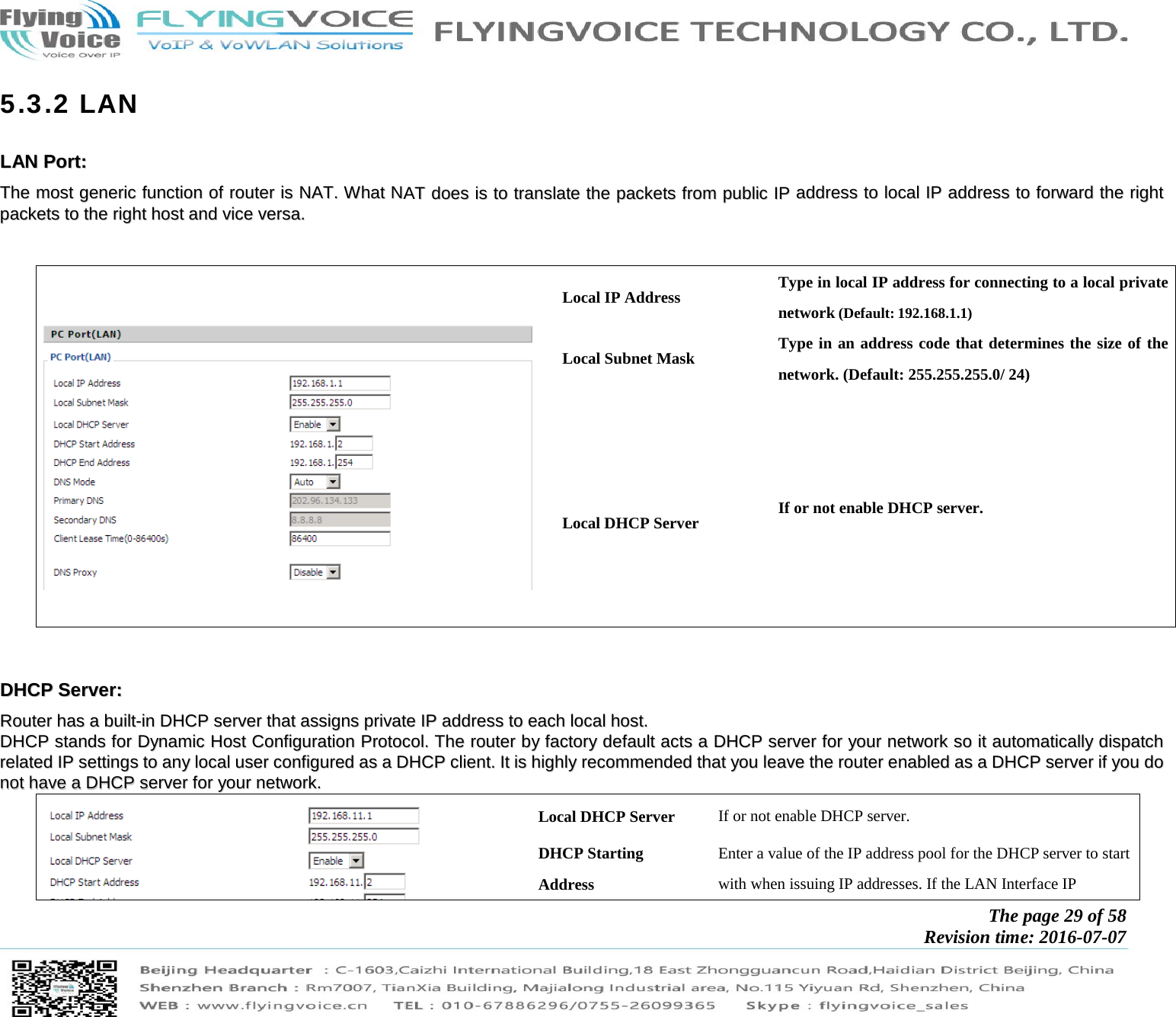            The page 29 of 58 Revision time: 2016-07-07       5.3.2 LAN LLAANN  PPoorrtt::  TThhee  mmoosstt  ggeenneerriicc  ffuunnccttiioonn  ooff  rroouutteerr  iiss  NNAATT..  WWhhaatt  NNAATT  ddooeess  iiss  ttoo  ttrraannssllaattee  tthhee  ppaacckkeettss  ffrroomm  ppuubblliicc  IIPP  aaddddrreessss  ttoo  llooccaall  IIPP  aaddddrreessss  ttoo  ffoorrwwaarrdd  tthhee  rriigghhtt  ppaacckkeettss  ttoo  tthhee  rriigghhtt  hhoosstt  aanndd  vviiccee  vveerrssaa..         Local IP Address  Type in local IP address for connecting to a local private network (Default: 192.168.1.1) Local Subnet Mask  Type in an address code that determines the size of the network. (Default: 255.255.255.0/ 24)  Local DHCP Server  If or not enable DHCP server.   DDHHCCPP  SSeerrvveerr::  RRoouutteerr  hhaass  aa  bbuuiilltt--iinn  DDHHCCPP  sseerrvveerr  tthhaatt  aassssiiggnnss  pprriivvaattee  IIPP  aaddddrreessss  ttoo  eeaacchh  llooccaall  hhoosstt..  DDHHCCPP  ssttaannddss  ffoorr  DDyynnaammiicc  HHoosstt  CCoonnffiigguurraattiioonn  PPrroottooccooll..  TThhee  rroouutteerr  bbyy  ffaaccttoorryy  ddeeffaauulltt  aaccttss  aa  DDHHCCPP  sseerrvveerr  ffoorr  yyoouurr  nneettwwoorrkk  ssoo  iitt  aauuttoommaattiiccaallllyy  ddiissppaattcchh  rreellaatteedd  IIPP  sseettttiinnggss  ttoo  aannyy  llooccaall  uusseerr  ccoonnffiigguurreedd  aass  aa  DDHHCCPP  cclliieenntt..  IItt  iiss  hhiigghhllyy  rreeccoommmmeennddeedd  tthhaatt  yyoouu  lleeaavvee  tthhee  rroouutteerr  eennaabblleedd  aass  aa  DDHHCCPP  sseerrvveerr  iiff  yyoouu  ddoo  nnoott  hhaavvee  aa  DDHHCCPP  sseerrvveerr  ffoorr  yyoouurr  nneettwwoorrkk..  Local DHCP Server  If or not enable DHCP server. DHCP Starting Address Enter a value of the IP address pool for the DHCP server to start with when issuing IP addresses. If the LAN Interface IP   