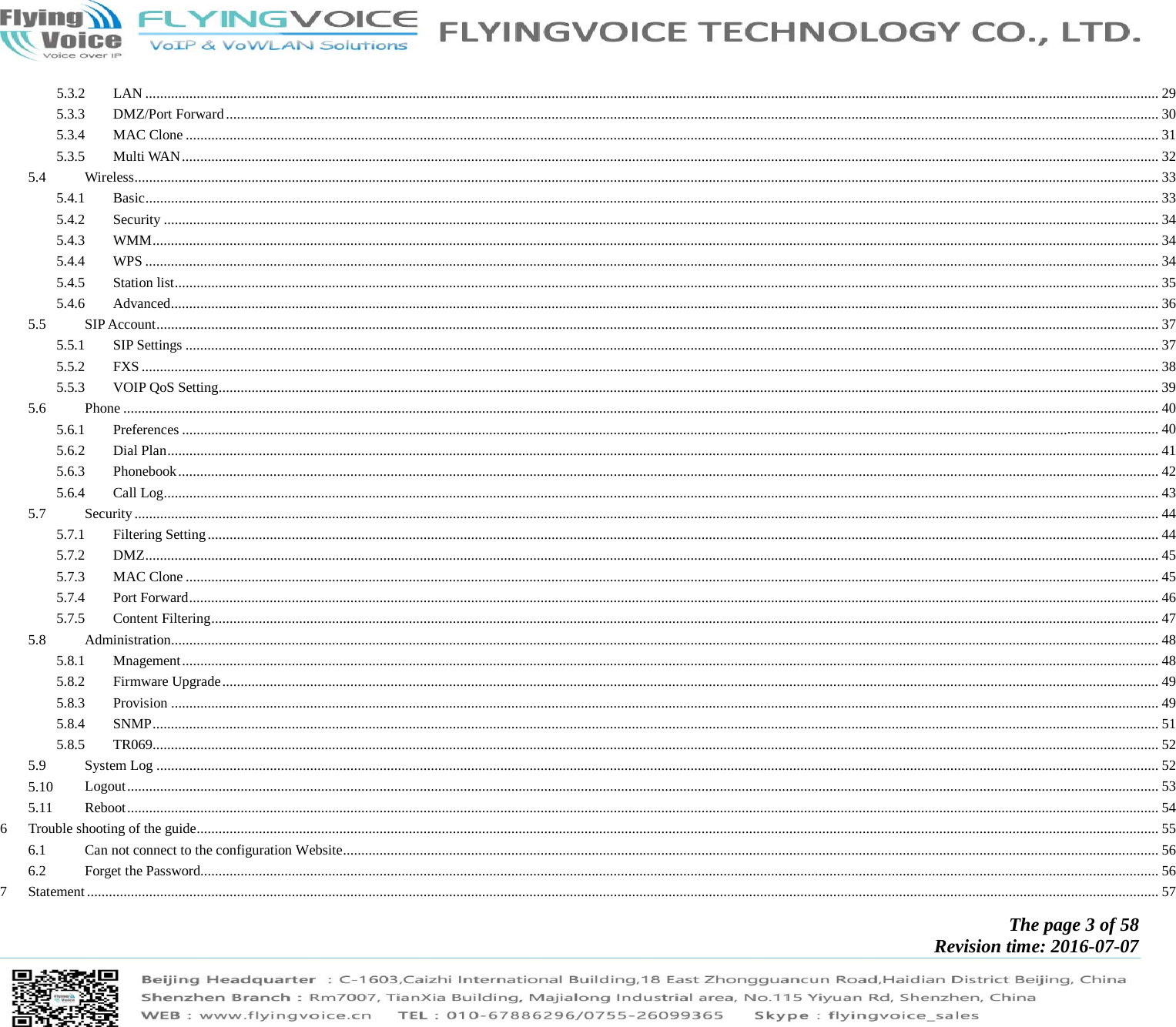            The page 3 of 58 Revision time: 2016-07-07       5.3.2LAN ..................................................................................................................................................................................................................................................................................... 295.3.3DMZ/Port Forward ............................................................................................................................................................................................................................................................... 305.3.4MAC Clone .......................................................................................................................................................................................................................................................................... 315.3.5Multi WAN ........................................................................................................................................................................................................................................................................... 325.4Wireless ........................................................................................................................................................................................................................................................................................ 335.4.1Basic ..................................................................................................................................................................................................................................................................................... 335.4.2Security ................................................................................................................................................................................................................................................................................ 345.4.3WMM ................................................................................................................................................................................................................................................................................... 345.4.4WPS ..................................................................................................................................................................................................................................................................................... 345.4.5Station list ............................................................................................................................................................................................................................................................................. 355.4.6Advanced .............................................................................................................................................................................................................................................................................. 365.5SIP Account .................................................................................................................................................................................................................................................................................. 375.5.1SIP Settings .......................................................................................................................................................................................................................................................................... 375.5.2FXS ...................................................................................................................................................................................................................................................................................... 385.5.3VOIP QoS Setting ................................................................................................................................................................................................................................................................. 395.6Phone ........................................................................................................................................................................................................................................................................................... 405.6.1Preferences ........................................................................................................................................................................................................................................................................... 405.6.2Dial Plan ............................................................................................................................................................................................................................................................................... 415.6.3Phonebook ............................................................................................................................................................................................................................................................................ 425.6.4Call Log ................................................................................................................................................................................................................................................................................ 435.7Security ........................................................................................................................................................................................................................................................................................ 445.7.1Filtering Setting .................................................................................................................................................................................................................................................................... 445.7.2DMZ ..................................................................................................................................................................................................................................................................................... 455.7.3MAC Clone .......................................................................................................................................................................................................................................................................... 455.7.4Port Forward ......................................................................................................................................................................................................................................................................... 465.7.5Content Filtering ................................................................................................................................................................................................................................................................... 475.8Administration .............................................................................................................................................................................................................................................................................. 485.8.1Mnagement ........................................................................................................................................................................................................................................................................... 485.8.2Firmware Upgrade ................................................................................................................................................................................................................................................................ 495.8.3Provision .............................................................................................................................................................................................................................................................................. 495.8.4SNMP ................................................................................................................................................................................................................................................................................... 515.8.5TR069 ................................................................................................................................................................................................................................................................................... 525.9System Log .................................................................................................................................................................................................................................................................................. 525.10Logout .......................................................................................................................................................................................................................................................................................... 535.11Reboot .......................................................................................................................................................................................................................................................................................... 546Trouble shooting of the guide ....................................................................................................................................................................................................................................................................... 556.1Can not connect to the configuration Website ............................................................................................................................................................................................................................... 566.2Forget the Password...................................................................................................................................................................................................................................................................... 567Statement ..................................................................................................................................................................................................................................................................................................... 57