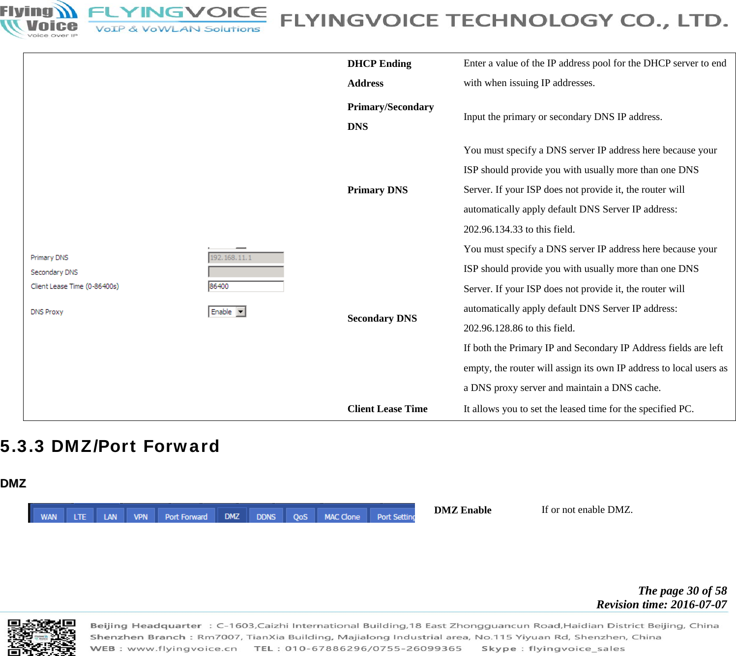            The page 30 of 58 Revision time: 2016-07-07       DHCP Ending Address Enter a value of the IP address pool for the DHCP server to end with when issuing IP addresses.   Primary/Secondary DNS  Input the primary or secondary DNS IP address.    Primary DNS You must specify a DNS server IP address here because your ISP should provide you with usually more than one DNS Server. If your ISP does not provide it, the router will automatically apply default DNS Server IP address: 202.96.134.33 to this field. Secondary DNS You must specify a DNS server IP address here because your ISP should provide you with usually more than one DNS Server. If your ISP does not provide it, the router will automatically apply default DNS Server IP address: 202.96.128.86 to this field. If both the Primary IP and Secondary IP Address fields are left empty, the router will assign its own IP address to local users as a DNS proxy server and maintain a DNS cache. Client Lease Time  It allows you to set the leased time for the specified PC. 5.3.3 DMZ/Port Forward DDMMZZ  DMZ Enable  If or not enable DMZ. 
