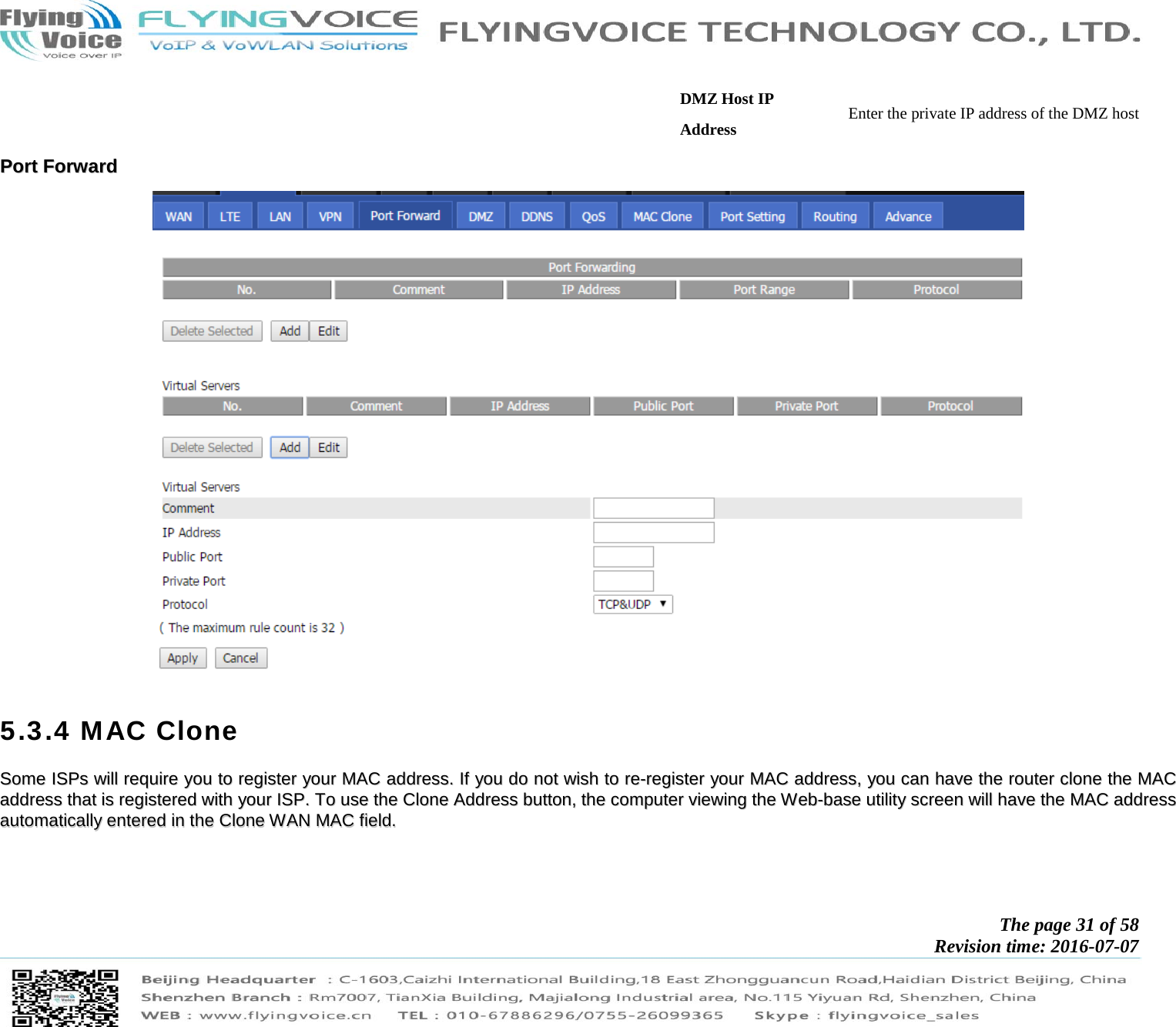           The page 31 of 58 Revision time: 2016-07-07       DMZ Host IP Address  Enter the private IP address of the DMZ host PPoorrtt  FFoorrwwaarrdd    5.3.4 MAC Clone SSoommee  IISSPPss  wwiillll  rreeqquuiirree  yyoouu  ttoo  rreeggiisstteerr  yyoouurr  MMAACC  aaddddrreessss..  IIff  yyoouu  ddoo  nnoott  wwiisshh  ttoo  rree--rreeggiisstteerr  yyoouurr  MMAACC  aaddddrreessss,,  yyoouu  ccaann  hhaavvee  tthhee  rroouutteerr  cclloonnee  tthhee  MMAACC  aaddddrreessss  tthhaatt  iiss  rreeggiisstteerreedd  wwiitthh  yyoouurr  IISSPP..  TToo  uussee  tthhee  CClloonnee  AAddddrreessss  bbuuttttoonn,,  tthhee  ccoommppuutteerr  vviieewwiinngg  tthhee  WWeebb--bbaassee  uuttiilliittyy  ssccrreeeenn  wwiillll  hhaavvee  tthhee  MMAACC  aaddddrreessss  aauuttoommaattiiccaallllyy  eenntteerreedd  iinn  tthhee  CClloonnee  WWAANN  MMAACC  ffiieelldd..   