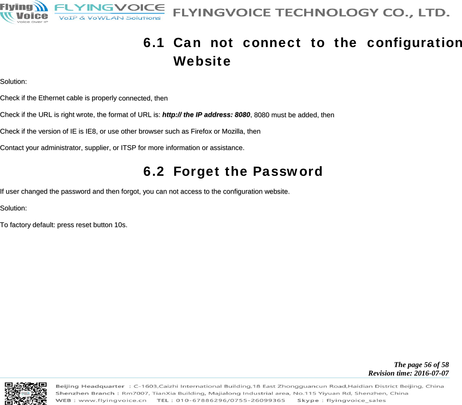            The page 56 of 58 Revision time: 2016-07-07       6.1 Can not connect to the configuration Website SSoolluuttiioonn::  CChheecckk  iiff  tthhee  EEtthheerrnneett  ccaabbllee  iiss  pprrooppeerrllyy  ccoonnnneecctteedd,,  tthheenn  CChheecckk  iiff  tthhee  UURRLL  iiss  rriigghhtt  wwrroottee,,  tthhee  ffoorrmmaatt  ooff  UURRLL  iiss::  hhttttpp::////  tthhee  IIPP  aaddddrreessss::  88008800,,  88008800  mmuusstt  bbee  aaddddeedd,,  tthheenn  CChheecckk  iiff  tthhee  vveerrssiioonn  ooff  IIEE  iiss  IIEE88,,  oorr  uussee  ootthheerr  bbrroowwsseerr  ssuucchh  aass  FFiirreeffooxx  oorr  MMoozziillllaa,,  tthheenn  CCoonnttaacctt  yyoouurr  aaddmmiinniissttrraattoorr,,  ssuupppplliieerr,,  oorr  IITTSSPP  ffoorr  mmoorree  iinnffoorrmmaattiioonn  oorr  aassssiissttaannccee..  6.2 Forget the Password IIff  uusseerr  cchhaannggeedd  tthhee  ppaasssswwoorrdd  aanndd  tthheenn  ffoorrggoott,,  yyoouu  ccaann  nnoott  aacccceessss  ttoo  tthhee  ccoonnffiigguurraattiioonn  wweebbssiittee..  SSoolluuttiioonn::  TToo  ffaaccttoorryy  ddeeffaauulltt::  pprreessss  rreesseett  bbuuttttoonn  1100ss..                 