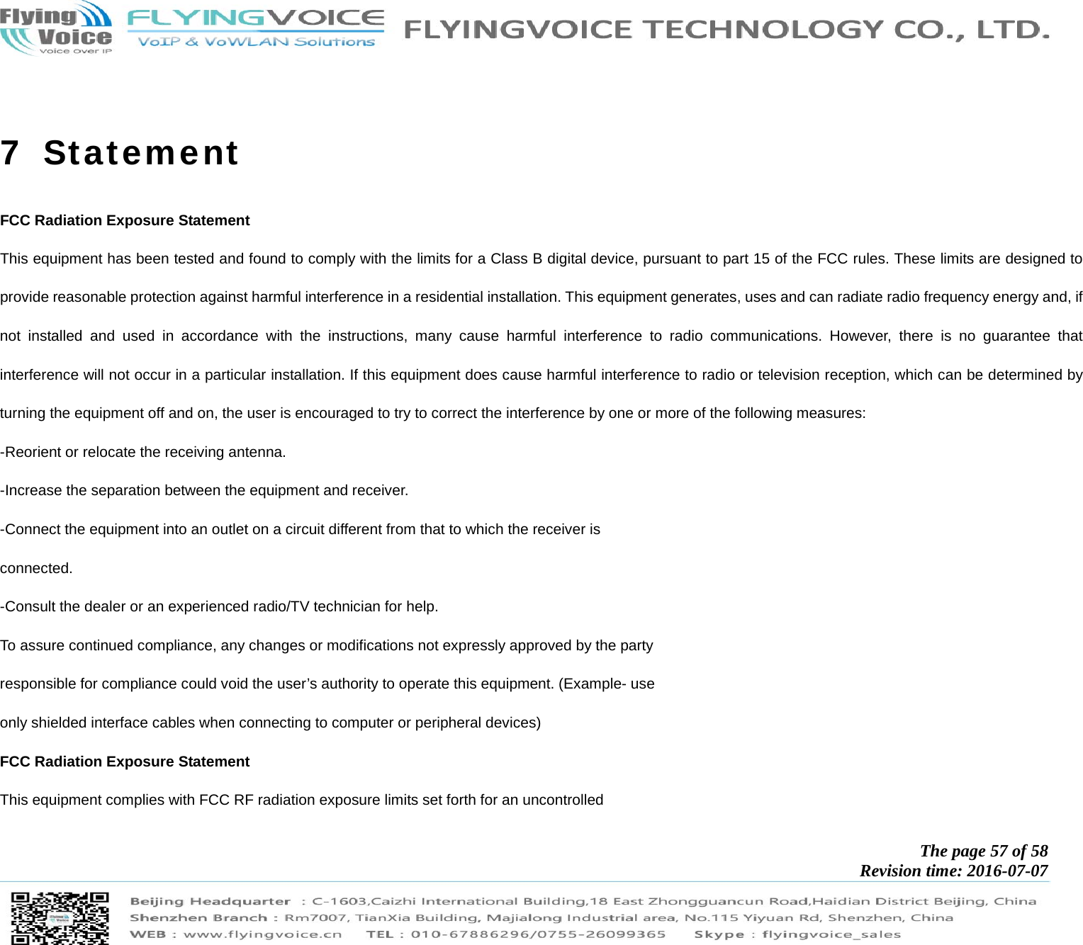            The page 57 of 58 Revision time: 2016-07-07         7  Statement FCC Radiation Exposure Statement This equipment has been tested and found to comply with the limits for a Class B digital device, pursuant to part 15 of the FCC rules. These limits are designed to provide reasonable protection against harmful interference in a residential installation. This equipment generates, uses and can radiate radio frequency energy and, if not installed and used in accordance with the instructions, many cause harmful interference to radio communications. However, there is no guarantee that interference will not occur in a particular installation. If this equipment does cause harmful interference to radio or television reception, which can be determined by turning the equipment off and on, the user is encouraged to try to correct the interference by one or more of the following measures: -Reorient or relocate the receiving antenna. -Increase the separation between the equipment and receiver. -Connect the equipment into an outlet on a circuit different from that to which the receiver is connected. -Consult the dealer or an experienced radio/TV technician for help. To assure continued compliance, any changes or modifications not expressly approved by the party responsible for compliance could void the user’s authority to operate this equipment. (Example- use only shielded interface cables when connecting to computer or peripheral devices) FCC Radiation Exposure Statement This equipment complies with FCC RF radiation exposure limits set forth for an uncontrolled 