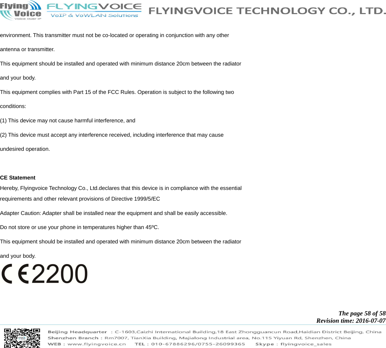            The page 58 of 58 Revision time: 2016-07-07       environment. This transmitter must not be co-located or operating in conjunction with any other antenna or transmitter. This equipment should be installed and operated with minimum distance 20cm between the radiator and your body. This equipment complies with Part 15 of the FCC Rules. Operation is subject to the following two conditions: (1) This device may not cause harmful interference, and (2) This device must accept any interference received, including interference that may cause undesired operation.  CE Statement Hereby, Flyingvoice Technology Co., Ltd.declares that this device is in compliance with the essential  requirements and other relevant provisions of Directive 1999/5/EC Adapter Caution: Adapter shall be installed near the equipment and shall be easily accessible. Do not store or use your phone in temperatures higher than 45ºC.   This equipment should be installed and operated with minimum distance 20cm between the radiator and your body.  