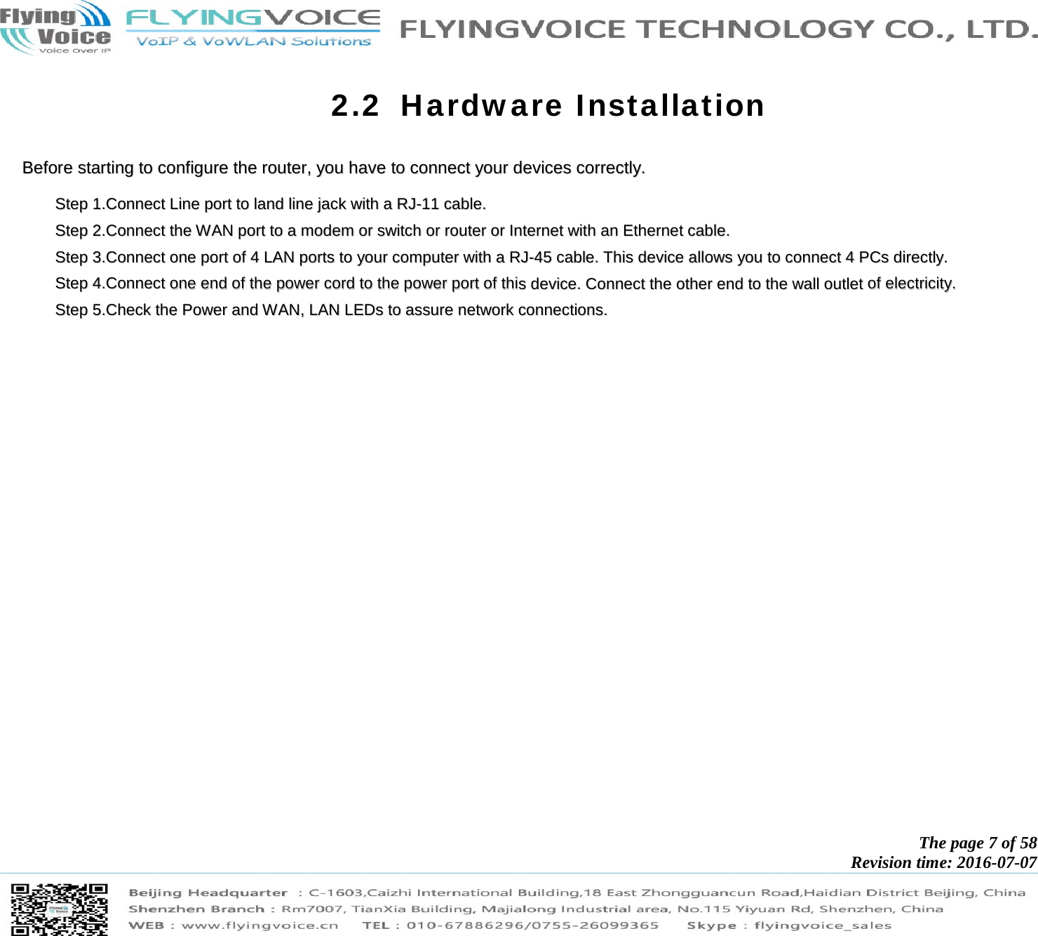            The page 7 of 58 Revision time: 2016-07-07       2.2 Hardware Installation BBeeffoorree  ssttaarrttiinngg  ttoo  ccoonnffiigguurree  tthhee  rroouutteerr,,  yyoouu  hhaavvee  ttoo  ccoonnnneecctt  yyoouurr  ddeevviicceess  ccoorrrreeccttllyy..    SStteepp  11..CCoonnnneecctt  LLiinnee  ppoorrtt  ttoo  llaanndd  lliinnee  jjaacckk  wwiitthh  aa  RRJJ--1111  ccaabbllee..    SStteepp  22..CCoonnnneecctt  tthhee  WWAANN  ppoorrtt  ttoo  aa  mmooddeemm  oorr  sswwiittcchh  oorr  rroouutteerr  oorr  IInntteerrnneett  wwiitthh  aann  EEtthheerrnneett  ccaabbllee..    SStteepp  33..CCoonnnneecctt  oonnee  ppoorrtt  ooff  44  LLAANN  ppoorrttss  ttoo  yyoouurr  ccoommppuutteerr  wwiitthh  aa  RRJJ--4455  ccaabbllee..  TThhiiss  ddeevviiccee  aalllloowwss  yyoouu  ttoo  ccoonnnneecctt  44  PPCCss  ddiirreeccttllyy..    SStteepp  44..CCoonnnneecctt  oonnee  eenndd  ooff  tthhee  ppoowweerr  ccoorrdd  ttoo  tthhee  ppoowweerr  ppoorrtt  ooff  tthhiiss  ddeevviiccee..  CCoonnnneecctt  tthhee  ootthheerr  eenndd  ttoo  tthhee  wwaallll  oouuttlleett  ooff  eelleeccttrriicciittyy..    SStteepp  55..CChheecckk  tthhee  PPoowweerr  aanndd  WWAANN,,  LLAANN  LLEEDDss  ttoo  aassssuurree  nneettwwoorrkk  ccoonnnneeccttiioonnss..  