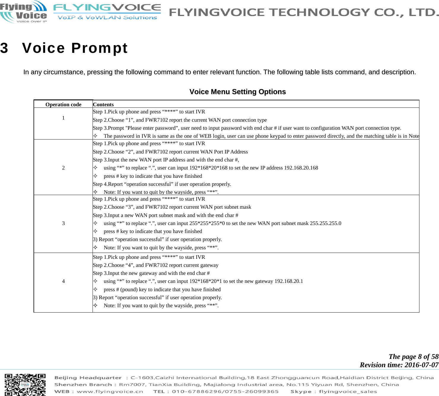            The page 8 of 58 Revision time: 2016-07-07       3 Voice Prompt IInn  aannyy  cciirrccuummssttaannccee,,  pprreessssiinngg  tthhee  ffoolllloowwiinngg  ccoommmmaanndd  ttoo  eenntteerr  rreelleevvaanntt  ffuunnccttiioonn..  TThhee  ffoolllloowwiinngg  ttaabbllee  lliissttss  ccoommmmaanndd,,  aanndd  ddeessccrriippttiioonn..   VVooiiccee  MMeennuu  SSeettttiinngg  OOppttiioonnss  Operation code  Contents  1  Step 1.Pick up phone and press “****” to start IVR   Step 2.Choose “1”, and FWR7102 report the current WAN port connection type Step 3.Prompt &quot;Please enter password”, user need to input password with end char # if user want to configuration WAN port connection type.  The password in IVR is same as the one of WEB login, user can use phone keypad to enter password directly, and the matching table is in Note    2  Step 1.Pick up phone and press “****” to start IVR   Step 2.Choose “2”, and FWR7102 report current WAN Port IP Address Step 3.Input the new WAN port IP address and with the end char #,  using “*” to replace “.”, user can input 192*168*20*168 to set the new IP address 192.168.20.168  press # key to indicate that you have finished Step 4.Report “operation successful” if user operation properly.   Note: If you want to quit by the wayside, press “**”.     3  Step 1.Pick up phone and press “****” to start IVR   Step 2.Choose “3”, and FWR7102 report current WAN port subnet mask Step 3.Input a new WAN port subnet mask and with the end char #  using “*” to replace “.”, user can input 255*255*255*0 to set the new WAN port subnet mask 255.255.255.0  press # key to indicate that you have finished 3) Report “operation successful” if user operation properly.   Note: If you want to quit by the wayside, press “**”.     4  Step 1.Pick up phone and press “****” to start IVR   Step 2.Choose “4”, and FWR7102 report current gateway Step 3.Input the new gateway and with the end char #  using “*” to replace “.”, user can input 192*168*20*1 to set the new gateway 192.168.20.1  press # (pound) key to indicate that you have finished 3) Report “operation successful” if user operation properly.   Note: If you want to quit by the wayside, press “**”.  