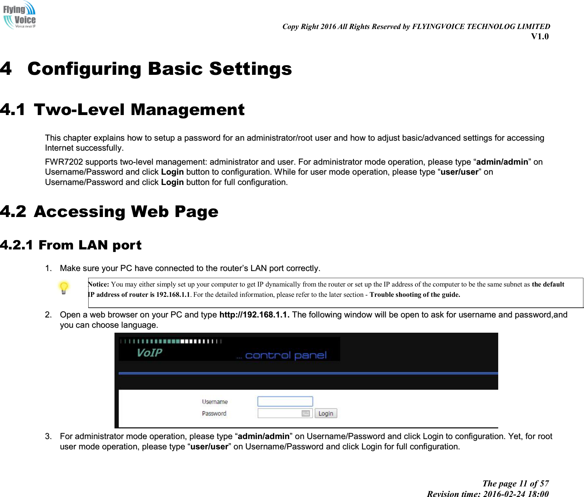                                                                                                                               Copy Right 2016 All Rights Reserved by FLYINGVOICE TECHNOLOG LIMITED V1.0 The page 11 of 57 Revision time: 2016-02-24 18:00    4 Configuring Basic Settings 4.1 Two-Level Management TThhiiss  cchhaapptteerr  eexxppllaaiinnss  hhooww  ttoo  sseettuupp  aa  ppaasssswwoorrdd  ffoorr  aann  aaddmmiinniissttrraattoorr//rroooott  uusseerr  aanndd  hhooww  ttoo  aaddjjuusstt  bbaassiicc//aaddvvaanncceedd  sseettttiinnggss  ffoorr  aacccceessssiinngg  IInntteerrnneett  ssuucccceessssffuullllyy..    FFWWRR77220022  ssuuppppoorrttss  ttwwoo--lleevveell  mmaannaaggeemmeenntt::  aaddmmiinniissttrraattoorr  aanndd  uusseerr..  FFoorr  aaddmmiinniissttrraattoorr  mmooddee  ooppeerraattiioonn,,  pplleeaassee  ttyyppee  ““aaddmmiinn//aaddmmiinn””  oonn  UUsseerrnnaammee//PPaasssswwoorrdd  aanndd  cclliicckk  LLooggiinn  bbuuttttoonn  ttoo  ccoonnffiigguurraattiioonn..  WWhhiillee  ffoorr  uusseerr  mmooddee  ooppeerraattiioonn,,  pplleeaassee  ttyyppee  ““uusseerr//uusseerr””  oonn  UUsseerrnnaammee//PPaasssswwoorrdd  aanndd  cclliicckk  LLooggiinn  bbuuttttoonn  ffoorr  ffuullll  ccoonnffiigguurraattiioonn..  4.2 Accessing Web Page 4.2.1 From LAN port 11..  MMaakkee  ssuurree  yyoouurr  PPCC  hhaavvee  ccoonnnneecctteedd  ttoo  tthhee  rroouutteerr’’ss  LLAANN  ppoorrtt  ccoorrrreeccttllyy..   Notice: You may either simply set up your computer to get IP dynamically from the router or set up the IP address of the computer to be the same subnet as the default IP address of router is 192.168.1.1. For the detailed information, please refer to the later section - Trouble shooting of the guide.   22..  OOppeenn  aa  wweebb  bbrroowwsseerr  oonn  yyoouurr  PPCC  aanndd  ttyyppee  hhttttpp::////119922..116688..11..11..  TThhee  ffoolllloowwiinngg  wwiinnddooww  wwiillll  bbee  ooppeenn  ttoo  aasskk  ffoorr  uusseerrnnaammee  aanndd  ppaasssswwoorrdd,,aanndd  yyoouu  ccaann  cchhoooossee  llaanngguuaaggee..    33..  FFoorr  aaddmmiinniissttrraattoorr  mmooddee  ooppeerraattiioonn,,  pplleeaassee  ttyyppee  ““aaddmmiinn//aaddmmiinn””  oonn  UUsseerrnnaammee//PPaasssswwoorrdd  aanndd  cclliicckk  LLooggiinn  ttoo  ccoonnffiigguurraattiioonn..  YYeett,,  ffoorr  rroooott  uusseerr  mmooddee  ooppeerraattiioonn,,  pplleeaassee  ttyyppee  ““uusseerr//uusseerr””  oonn  UUsseerrnnaammee//PPaasssswwoorrdd  aanndd  cclliicckk  LLooggiinn  ffoorr  ffuullll  ccoonnffiigguurraattiioonn..    