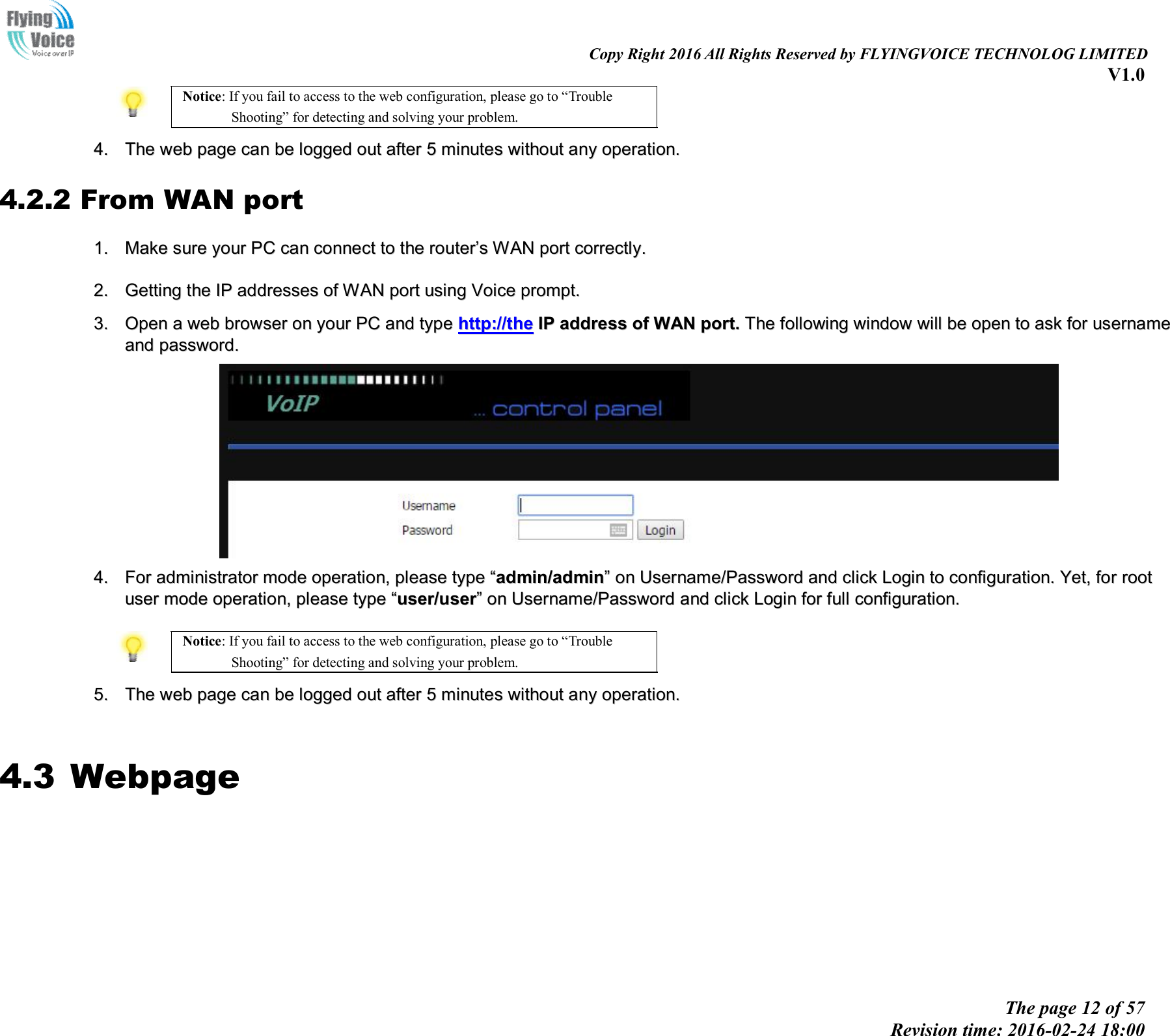                                                                                                                               Copy Right 2016 All Rights Reserved by FLYINGVOICE TECHNOLOG LIMITED V1.0 The page 12 of 57 Revision time: 2016-02-24 18:00    Notice: If you fail to access to the web configuration, please go to “Trouble Shooting” for detecting and solving your problem.  44..  TThhee  wweebb  ppaaggee  ccaann  bbee  llooggggeedd  oouutt  aafftteerr  55  mmiinnuutteess  wwiitthhoouutt  aannyy  ooppeerraattiioonn..  4.2.2 From WAN port 11..  MMaakkee  ssuurree  yyoouurr  PPCC  ccaann  ccoonnnneecctt  ttoo  tthhee  rroouutteerr’’ss  WWAANN  ppoorrtt  ccoorrrreeccttllyy..    22..  GGeettttiinngg  tthhee  IIPP  aaddddrreesssseess  ooff  WWAANN  ppoorrtt  uussiinngg  VVooiiccee  pprroommpptt..   33..  OOppeenn  aa  wweebb  bbrroowwsseerr  oonn  yyoouurr  PPCC  aanndd  ttyyppee  hhttttpp::////tthhee  IIPP  aaddddrreessss  ooff  WWAANN  ppoorrtt..  TThhee  ffoolllloowwiinngg  wwiinnddooww  wwiillll  bbee  ooppeenn  ttoo  aasskk  ffoorr  uusseerrnnaammee  aanndd  ppaasssswwoorrdd..    44..  FFoorr  aaddmmiinniissttrraattoorr  mmooddee  ooppeerraattiioonn,,  pplleeaassee  ttyyppee  ““aaddmmiinn//aaddmmiinn””  oonn  UUsseerrnnaammee//PPaasssswwoorrdd  aanndd  cclliicckk  LLooggiinn  ttoo  ccoonnffiigguurraattiioonn..  YYeett,,  ffoorr  rroooott  uusseerr  mmooddee  ooppeerraattiioonn,,  pplleeaassee  ttyyppee  ““uusseerr//uusseerr””  oonn  UUsseerrnnaammee//PPaasssswwoorrdd  aanndd  cclliicckk  LLooggiinn  ffoorr  ffuullll  ccoonnffiigguurraattiioonn..    Notice: If you fail to access to the web configuration, please go to “Trouble Shooting” for detecting and solving your problem.  55..  TThhee  wweebb  ppaaggee  ccaann  bbee  llooggggeedd  oouutt  aafftteerr  55  mmiinnuutteess  wwiitthhoouutt  aannyy  ooppeerraattiioonn..   4.3 Webpage        