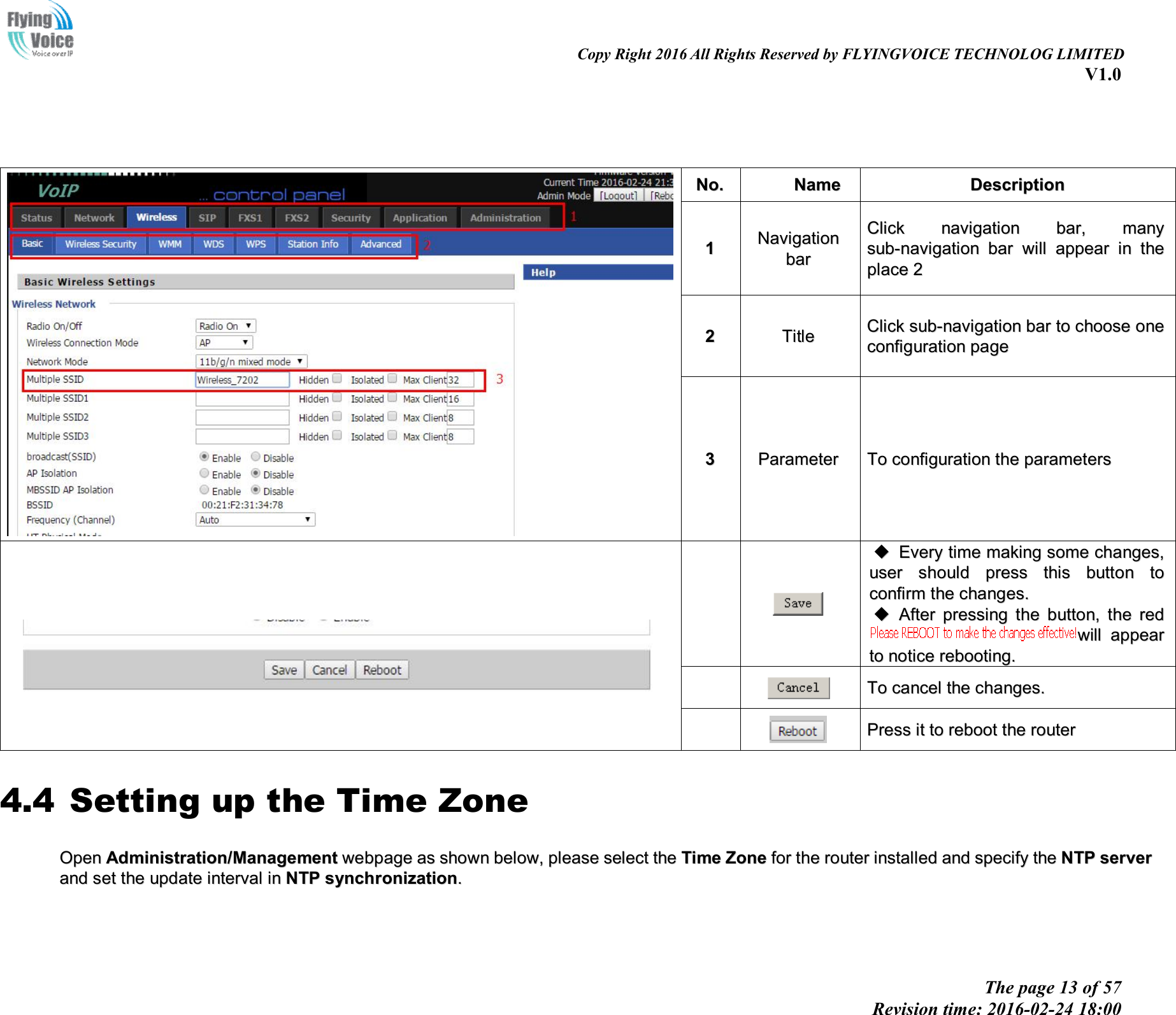 Copy Right 2016 All Rights Reserved by FLYINGVOICE TECHNOLOG LIMITED V1.0 The page 13 of 57 Revision time: 2016-02-24 18:00 NNoo..  NNaammee  DDeessccrriippttiioonn  11 NNaavviiggaattiioonn  bbaarr  CClliicckk  nnaavviiggaattiioonn  bbaarr,,  mmaannyy  ssuubb--nnaavviiggaattiioonn  bbaarr  wwiillll  aappppeeaarr  iinn  tthhee  ppllaaccee  22  22  TTiittllee  CClliicckk  ssuubb--nnaavviiggaattiioonn  bbaarr  ttoo  cchhoooossee  oonnee  ccoonnffiigguurraattiioonn  ppaaggee  33  PPaarraammeetteerr  TToo  ccoonnffiigguurraattiioonn  tthhee  ppaarraammeetteerrss  EEvveerryy  ttiimmee  mmaakkiinngg  ssoommee  cchhaannggeess,,uusseerr  sshhoouulldd  pprreessss  tthhiiss  bbuuttttoonn  ttooccoonnffiirrmm  tthhee  cchhaannggeess..AAfftteerr  pprreessssiinngg  tthhee  bbuuttttoonn,,  tthhee  rreeddwwiillll  aappppeeaarr  ttoo  nnoottiiccee  rreebboooottiinngg..  TToo  ccaanncceell  tthhee  cchhaannggeess..  PPrreessss  iitt  ttoo  rreebboooott  tthhee  rroouutteerr  4.4 Setting up the Time Zone OOppeenn  AAddmmiinniissttrraattiioonn//MMaannaaggeemmeenntt  wweebbppaaggee  aass  sshhoowwnn  bbeellooww,,  pplleeaassee  sseelleecctt  tthhee  TTiimmee  ZZoonnee  ffoorr  tthhee  rroouutteerr  iinnssttaalllleedd  aanndd  ssppeecciiffyy  tthhee  NNTTPP  sseerrvveerr  aanndd  sseett  tthhee  uuppddaattee  iinntteerrvvaall  iinn  NNTTPP  ssyynncchhrroonniizzaattiioonn..  