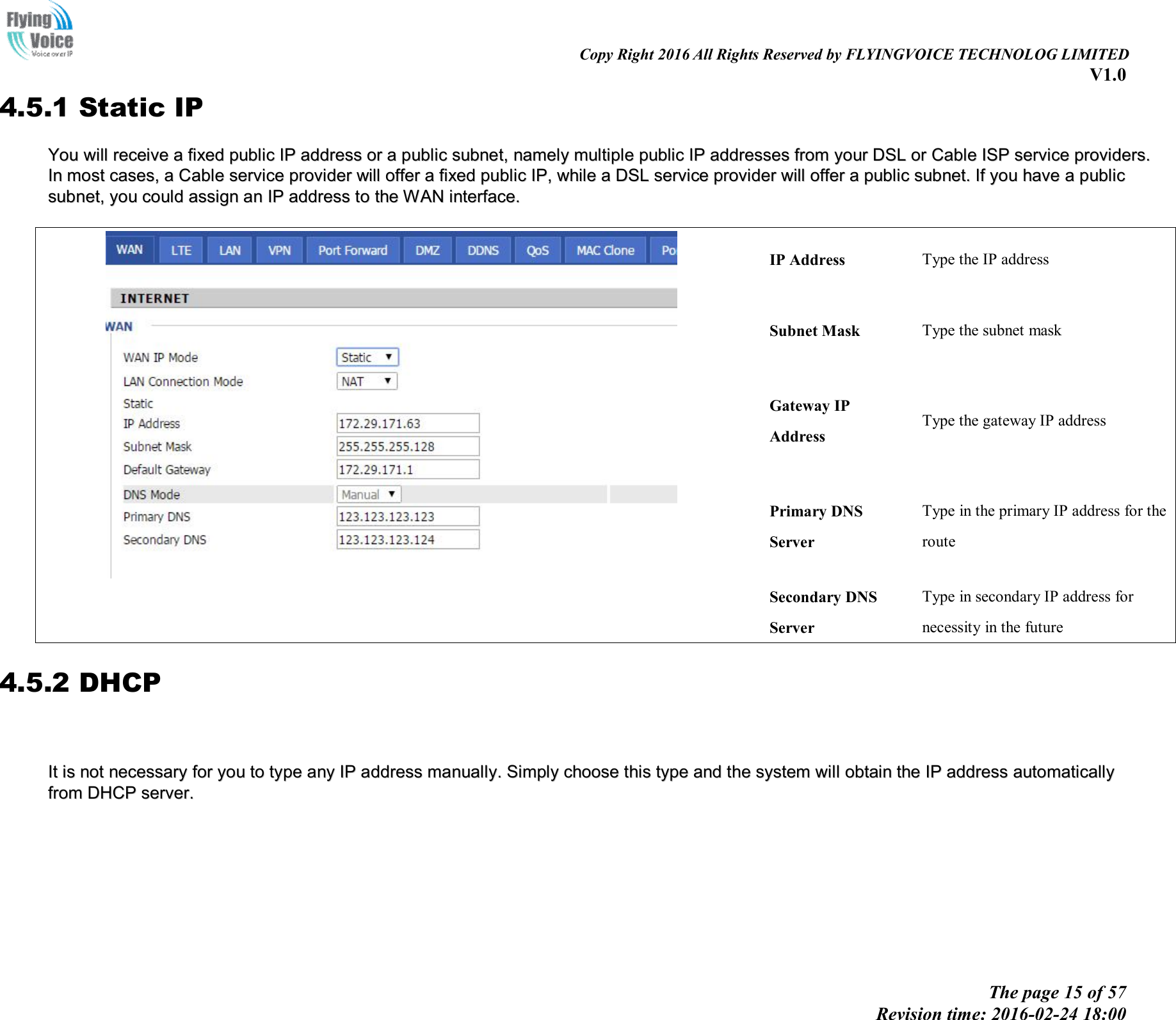                                                                                                                               Copy Right 2016 All Rights Reserved by FLYINGVOICE TECHNOLOG LIMITED V1.0 The page 15 of 57 Revision time: 2016-02-24 18:00    4.5.1 Static IP YYoouu  wwiillll  rreecceeiivvee  aa  ffiixxeedd  ppuubblliicc  IIPP  aaddddrreessss  oorr  aa  ppuubblliicc  ssuubbnneett,,  nnaammeellyy  mmuullttiippllee  ppuubblliicc  IIPP  aaddddrreesssseess  ffrroomm  yyoouurr  DDSSLL  oorr  CCaabbllee  IISSPP  sseerrvviiccee  pprroovviiddeerrss..  IInn  mmoosstt  ccaasseess,,  aa  CCaabbllee  sseerrvviiccee  pprroovviiddeerr  wwiillll  ooffffeerr  aa  ffiixxeedd  ppuubblliicc  IIPP,,  wwhhiillee  aa  DDSSLL  sseerrvviiccee  pprroovviiddeerr  wwiillll  ooffffeerr  aa  ppuubblliicc  ssuubbnneett..  IIff  yyoouu  hhaavvee  aa  ppuubblliicc  ssuubbnneett,,  yyoouu  ccoouulldd  aassssiiggnn  aann  IIPP  aaddddrreessss  ttoo  tthhee  WWAANN  iinntteerrffaaccee..      IP Address  Type the IP address Subnet Mask  Type the subnet mask Gateway IP Address Type the gateway IP address Primary DNS Server Type in the primary IP address for the route Secondary DNS Server Type in secondary IP address for necessity in the future 4.5.2 DHCP     IItt  iiss  nnoott  nneecceessssaarryy  ffoorr  yyoouu  ttoo  ttyyppee  aannyy  IIPP  aaddddrreessss  mmaannuuaallllyy..  SSiimmppllyy  cchhoooossee  tthhiiss  ttyyppee  aanndd  tthhee  ssyysstteemm  wwiillll  oobbttaaiinn  tthhee  IIPP  aaddddrreessss  aauuttoommaattiiccaallllyy  ffrroomm  DDHHCCPP  sseerrvveerr..              