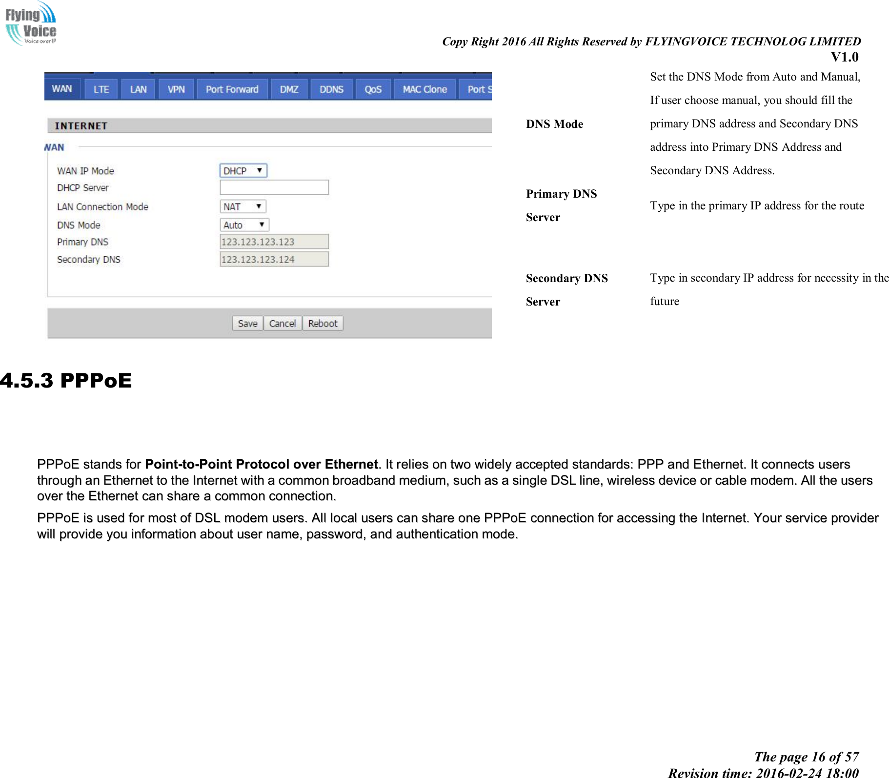 Copy Right 2016 All Rights Reserved by FLYINGVOICE TECHNOLOG LIMITED V1.0 The page 16 of 57 Revision time: 2016-02-24 18:00 DNS Mode Set the DNS Mode from Auto and Manual, If user choose manual, you should fill the primary DNS address and Secondary DNS address into Primary DNS Address and Secondary DNS Address. Primary DNS Server Type in the primary IP address for the route Secondary DNS Server Type in secondary IP address for necessity in the future 4.5.3 PPPoE PPPPPPooEE  ssttaannddss  ffoorr  PPooiinntt--ttoo--PPooiinntt  PPrroottooccooll  oovveerr  EEtthheerrnneett..  IItt  rreelliieess  oonn  ttwwoo  wwiiddeellyy  aacccceepptteedd  ssttaannddaarrddss::  PPPPPP  aanndd  EEtthheerrnneett..  IItt  ccoonnnneeccttss  uusseerrss  tthhrroouugghh  aann  EEtthheerrnneett  ttoo  tthhee  IInntteerrnneett  wwiitthh  aa  ccoommmmoonn  bbrrooaaddbbaanndd  mmeeddiiuumm,,  ssuucchh  aass  aa  ssiinnggllee  DDSSLL  lliinnee,,  wwiirreelleessss  ddeevviiccee  oorr  ccaabbllee  mmooddeemm..  AAllll  tthhee  uusseerrss  oovveerr  tthhee  EEtthheerrnneett  ccaann  sshhaarree  aa  ccoommmmoonn  ccoonnnneeccttiioonn..PPPPPPooEE  iiss  uusseedd  ffoorr  mmoosstt  ooff  DDSSLL  mmooddeemm  uusseerrss..  AAllll  llooccaall  uusseerrss  ccaann  sshhaarree  oonnee  PPPPPPooEE  ccoonnnneeccttiioonn  ffoorr  aacccceessssiinngg  tthhee  IInntteerrnneett..  YYoouurr  sseerrvviiccee  pprroovviiddeerr  wwiillll  pprroovviiddee  yyoouu  iinnffoorrmmaattiioonn  aabboouutt  uusseerr  nnaammee,,  ppaasssswwoorrdd,,  aanndd  aauutthheennttiiccaattiioonn  mmooddee..  