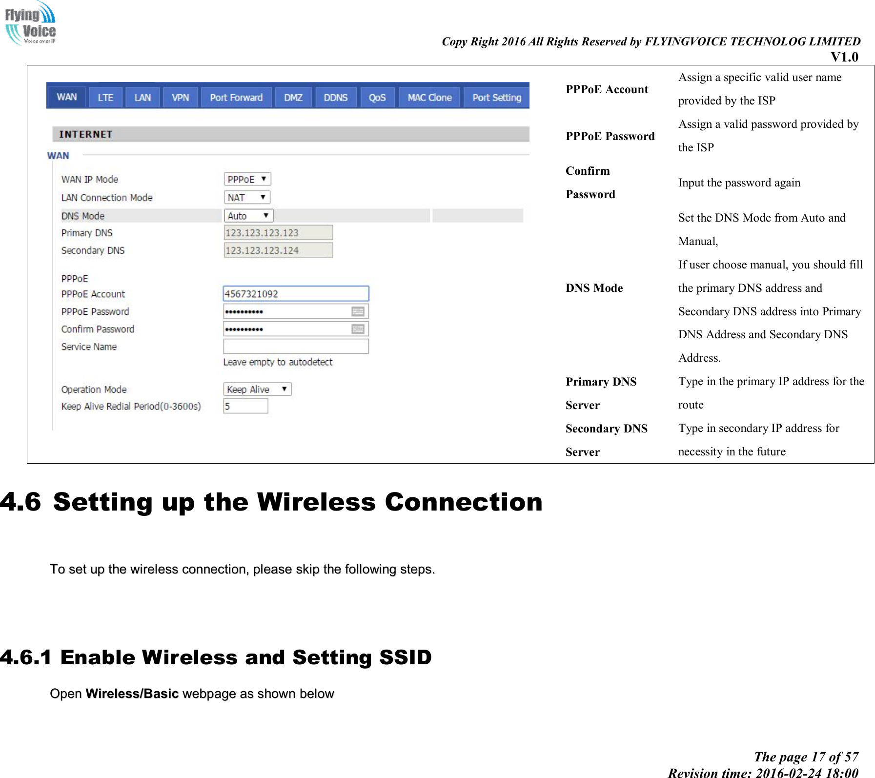                                                                                                                               Copy Right 2016 All Rights Reserved by FLYINGVOICE TECHNOLOG LIMITED V1.0 The page 17 of 57 Revision time: 2016-02-24 18:00      PPPoE Account Assign a specific valid user name provided by the ISP PPPoE Password Assign a valid password provided by the ISP Confirm Password Input the password again DNS Mode Set the DNS Mode from Auto and Manual, If user choose manual, you should fill the primary DNS address and Secondary DNS address into Primary DNS Address and Secondary DNS Address. Primary DNS Server Type in the primary IP address for the route Secondary DNS Server Type in secondary IP address for necessity in the future 4.6 Setting up the Wireless Connection     TToo  sseett  uupp  tthhee  wwiirreelleessss  ccoonnnneeccttiioonn,,  pplleeaassee  sskkiipp  tthhee  ffoolllloowwiinngg  sstteeppss..          4.6.1 Enable Wireless and Setting SSID OOppeenn  WWiirreelleessss//BBaassiicc  wweebbppaaggee  aass  sshhoowwnn  bbeellooww    