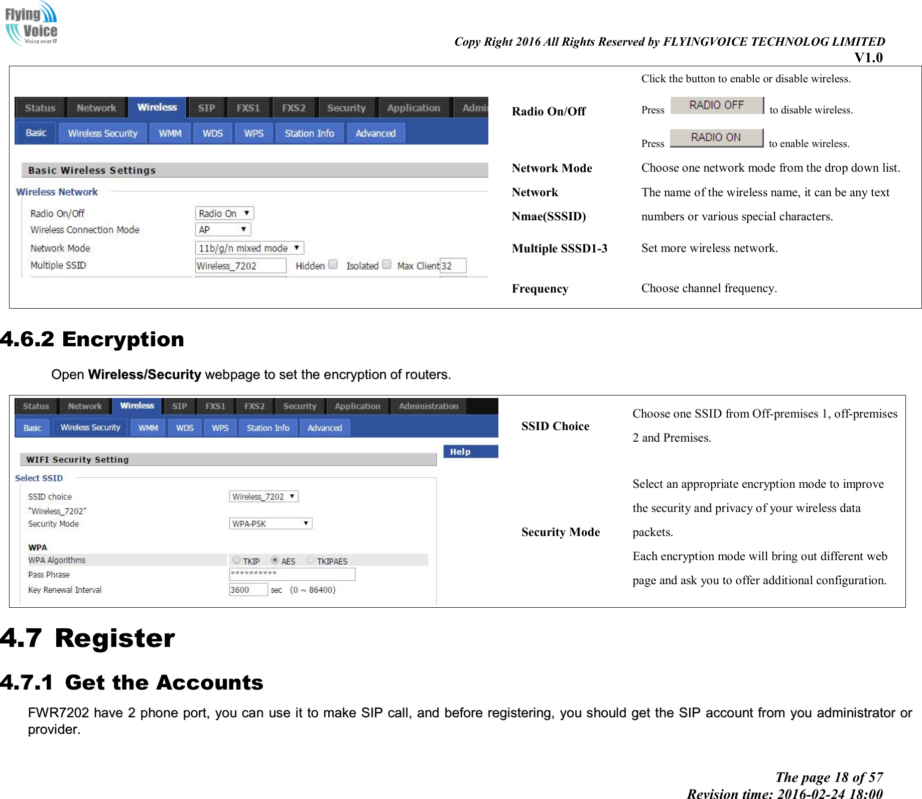                                                                                                                               Copy Right 2016 All Rights Reserved by FLYINGVOICE TECHNOLOG LIMITED V1.0 The page 18 of 57 Revision time: 2016-02-24 18:00      Radio On/Off Click the button to enable or disable wireless. Press    to disable wireless. Press    to enable wireless. Network Mode  Choose one network mode from the drop down list. Network Nmae(SSSID) The name of the wireless name, it can be any text numbers or various special characters.   Multiple SSSD1-3  Set more wireless network. Frequency  Choose channel frequency. 4.6.2 Encryption OOppeenn  WWiirreelleessss//SSeeccuurriittyy  wweebbppaaggee  ttoo  sseett  tthhee  eennccrryyppttiioonn  ooff  rroouutteerrss..     SSID Choice Choose one SSID from Off-premises 1, off-premises 2 and Premises. Security Mode Select an appropriate encryption mode to improve   the security and privacy of your wireless data packets. Each encryption mode will bring out different web   page and ask you to offer additional configuration. 4.7 Register 4.7.1 Get the Accounts FFWWRR77220022  hhaavvee  22  pphhoonnee  ppoorrtt,,  yyoouu  ccaann  uussee  iitt  ttoo  mmaakkee  SSIIPP  ccaallll,,  aanndd  bbeeffoorree  rreeggiisstteerriinngg,,  yyoouu  sshhoouulldd  ggeett  tthhee  SSIIPP  aaccccoouunntt  ffrroomm  yyoouu  aaddmmiinniissttrraattoorr  oorr  pprroovviiddeerr..  