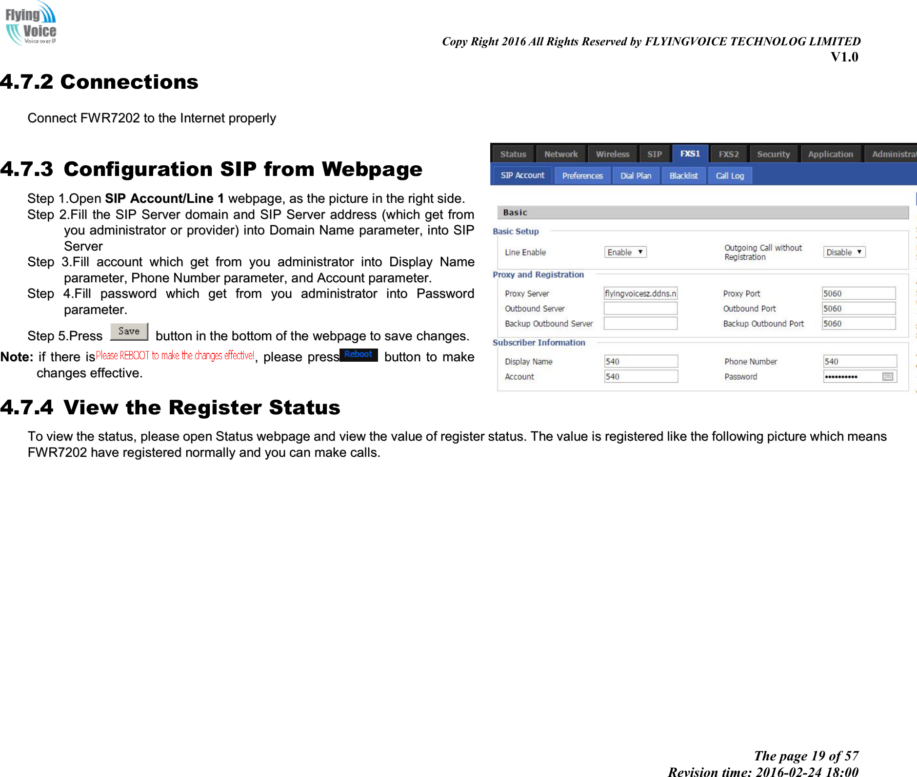 Copy Right 2016 All Rights Reserved by FLYINGVOICE TECHNOLOG LIMITED V1.0 The page 19 of 57 Revision time: 2016-02-24 18:00 4.7.2 Connections CCoonnnneecctt  FFWWRR77220022  ttoo  tthhee  IInntteerrnneett  pprrooppeerrllyy  4.7.3 Configuration SIP from Webpage SStteepp  11..OOppeenn  SSIIPP  AAccccoouunntt//LLiinnee  11  wweebbppaaggee,,  aass  tthhee  ppiiccttuurree  iinn  tthhee  rriigghhtt  ssiiddee..  SStteepp  22..FFiillll  tthhee  SSIIPP  SSeerrvveerr  ddoommaaiinn  aanndd  SSIIPP  SSeerrvveerr  aaddddrreessss  ((wwhhiicchh  ggeett  ffrroomm  yyoouu  aaddmmiinniissttrraattoorr  oorr  pprroovviiddeerr))  iinnttoo  DDoommaaiinn  NNaammee  ppaarraammeetteerr,,  iinnttoo  SSIIPP  SSeerrvveerr  SStteepp  33..FFiillll  aaccccoouunntt  wwhhiicchh  ggeett  ffrroomm  yyoouu  aaddmmiinniissttrraattoorr  iinnttoo  DDiissppllaayy  NNaammee  ppaarraammeetteerr,,  PPhhoonnee  NNuummbbeerr  ppaarraammeetteerr,,  aanndd  AAccccoouunntt  ppaarraammeetteerr..  SStteepp  44..FFiillll  ppaasssswwoorrdd  wwhhiicchh  ggeett  ffrroomm  yyoouu  aaddmmiinniissttrraattoorr  iinnttoo  PPaasssswwoorrdd  ppaarraammeetteerr..  SStteepp  55..PPrreessss  bbuuttttoonn  iinn  tthhee  bboottttoomm  ooff  tthhee  wweebbppaaggee  ttoo  ssaavvee  cchhaannggeess..  NNoottee::  iiff  tthheerree  iiss,,  pplleeaassee  pprreessssbbuuttttoonn  ttoo  mmaakkee  cchhaannggeess  eeffffeeccttiivvee..  4.7.4 View the Register Status TToo  vviieeww  tthhee  ssttaattuuss,,  pplleeaassee  ooppeenn  SSttaattuuss  wweebbppaaggee  aanndd  vviieeww  tthhee  vvaalluuee  ooff  rreeggiisstteerr  ssttaattuuss..  TThhee  vvaalluuee  iiss  rreeggiisstteerreedd  lliikkee  tthhee  ffoolllloowwiinngg  ppiiccttuurree  wwhhiicchh  mmeeaannss  FFWWRR77220022  hhaavvee  rreeggiisstteerreedd  nnoorrmmaallllyy  aanndd  yyoouu  ccaann  mmaakkee  ccaallllss..  