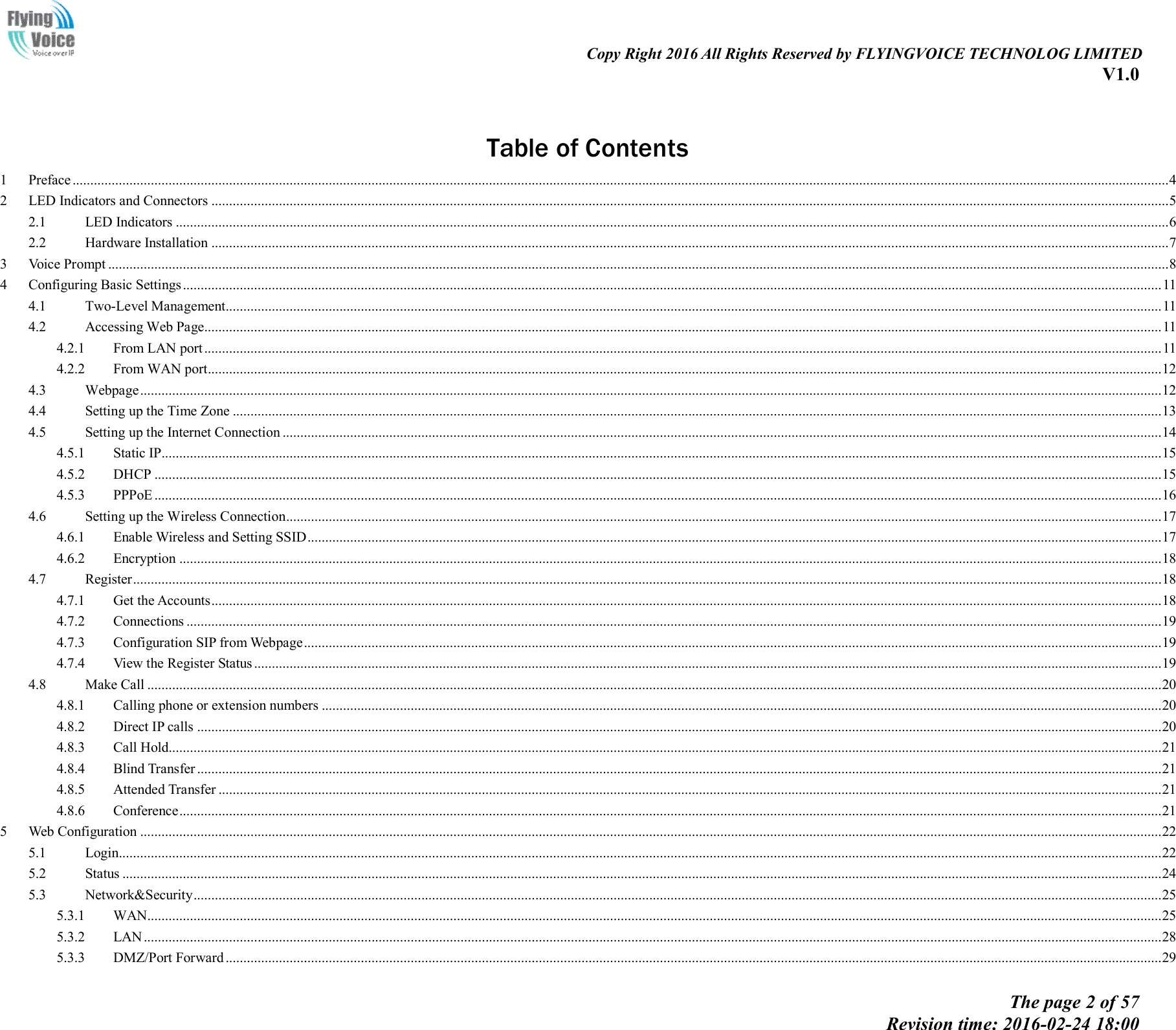                                                                                                                               Copy Right 2016 All Rights Reserved by FLYINGVOICE TECHNOLOG LIMITED V1.0 The page 2 of 57 Revision time: 2016-02-24 18:00      Table of Contents 1 Preface .................................................................................................................................................................................................................................................................................................................... 4 2 LED Indicators and Connectors ............................................................................................................................................................................................................................................................................. 5 2.1 LED Indicators ....................................................................................................................................................................................................................................................................................... 6 2.2 Hardware Installation ............................................................................................................................................................................................................................................................................. 7 3 Voice Prompt .......................................................................................................................................................................................................................................................................................................... 8 4 Configuring Basic Settings ................................................................................................................................................................................................................................................................................... 11 4.1 Two-Level Management....................................................................................................................................................................................................................................................................... 11 4.2 Accessing Web Page............................................................................................................................................................................................................................................................................. 11 4.2.1 From LAN port ............................................................................................................................................................................................................................................................................. 11 4.2.2 From WAN port............................................................................................................................................................................................................................................................................ 12 4.3 Webpage ............................................................................................................................................................................................................................................................................................... 12 4.4 Setting up the Time Zone ..................................................................................................................................................................................................................................................................... 13 4.5 Setting up the Internet Connection ....................................................................................................................................................................................................................................................... 14 4.5.1 Static IP......................................................................................................................................................................................................................................................................................... 15 4.5.2 DHCP ........................................................................................................................................................................................................................................................................................... 15 4.5.3 PPPoE ........................................................................................................................................................................................................................................................................................... 16 4.6 Setting up the Wireless Connection ...................................................................................................................................................................................................................................................... 17 4.6.1 Enable Wireless and Setting SSID ................................................................................................................................................................................................................................................ 17 4.6.2 Encryption .................................................................................................................................................................................................................................................................................... 18 4.7 Register ................................................................................................................................................................................................................................................................................................. 18 4.7.1 Get the Accounts ........................................................................................................................................................................................................................................................................... 18 4.7.2 Connections .................................................................................................................................................................................................................................................................................. 19 4.7.3 Configuration SIP from Webpage ................................................................................................................................................................................................................................................. 19 4.7.4 View the Register Status ............................................................................................................................................................................................................................................................... 19 4.8 Make Call ............................................................................................................................................................................................................................................................................................. 20 4.8.1 Calling phone or extension numbers ............................................................................................................................................................................................................................................ 20 4.8.2 Direct IP calls ............................................................................................................................................................................................................................................................................... 20 4.8.3 Call Hold....................................................................................................................................................................................................................................................................................... 21 4.8.4 Blind Transfer ............................................................................................................................................................................................................................................................................... 21 4.8.5 Attended Transfer ......................................................................................................................................................................................................................................................................... 21 4.8.6 Conference .................................................................................................................................................................................................................................................................................... 21 5 Web Configuration ............................................................................................................................................................................................................................................................................................... 22 5.1 Login..................................................................................................................................................................................................................................................................................................... 22 5.2 Status .................................................................................................................................................................................................................................................................................................... 24 5.3 Network&amp;Security ................................................................................................................................................................................................................................................................................ 25 5.3.1 WAN ............................................................................................................................................................................................................................................................................................. 25 5.3.2 LAN .............................................................................................................................................................................................................................................................................................. 28 5.3.3 DMZ/Port Forward ....................................................................................................................................................................................................................................................................... 29 