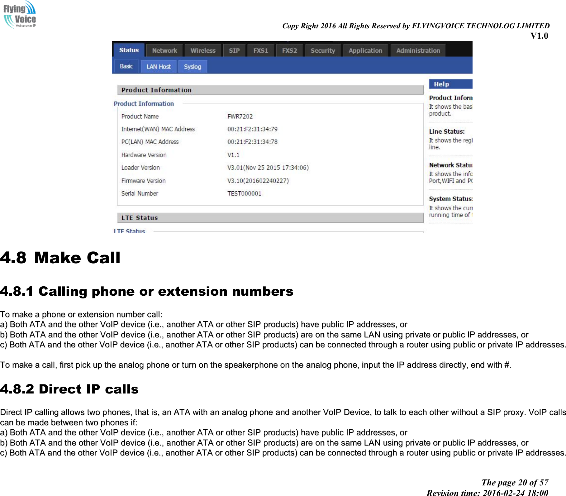 Copy Right 2016 All Rights Reserved by FLYINGVOICE TECHNOLOG LIMITED V1.0 The page 20 of 57 Revision time: 2016-02-24 18:00 4.8 Make Call 4.8.1 Calling phone or extension numbers TToo  mmaakkee  aa  pphhoonnee  oorr  eexxtteennssiioonn  nnuummbbeerr  ccaallll::  aa))BBootthh  AATTAA  aanndd  tthhee  ootthheerr  VVooIIPP  ddeevviiccee  ((ii..ee..,,  aannootthheerr  AATTAA  oorr  ootthheerr  SSIIPP  pprroodduuccttss))  hhaavvee  ppuubblliicc  IIPP  aaddddrreesssseess,,  oorrbb))BBootthh  AATTAA  aanndd  tthhee  ootthheerr  VVooIIPP  ddeevviiccee  ((ii..ee..,,  aannootthheerr  AATTAA  oorr  ootthheerr  SSIIPP  pprroodduuccttss))  aarree  oonn  tthhee  ssaammee  LLAANN  uussiinngg  pprriivvaattee  oorr  ppuubblliicc  IIPP  aaddddrreesssseess,,  oorrcc))BBootthh  AATTAA  aanndd  tthhee  ootthheerr  VVooIIPP  ddeevviiccee  ((ii..ee..,,  aannootthheerr  AATTAA  oorr  ootthheerr  SSIIPP  pprroodduuccttss))  ccaann  bbee  ccoonnnneecctteedd  tthhrroouugghh  aa  rroouutteerr  uussiinngg  ppuubblliicc  oorr  pprriivvaattee  IIPP  aaddddrreesssseess..TToo  mmaakkee  aa  ccaallll,,  ffiirrsstt  ppiicckk  uupp  tthhee  aannaalloogg  pphhoonnee  oorr  ttuurrnn  oonn  tthhee  ssppeeaakkeerrpphhoonnee  oonn  tthhee  aannaalloogg  pphhoonnee,,  iinnppuutt  tthhee  IIPP  aaddddrreessss  ddiirreeccttllyy,,  eenndd  wwiitthh  ##..  4.8.2 Direct IP calls DDiirreecctt  IIPP  ccaalllliinngg  aalllloowwss  ttwwoo  pphhoonneess,,  tthhaatt  iiss,,  aann  AATTAA  wwiitthh  aann  aannaalloogg  pphhoonnee  aanndd  aannootthheerr  VVooIIPP  DDeevviiccee,,  ttoo  ttaallkk  ttoo  eeaacchh  ootthheerr  wwiitthhoouutt  aa  SSIIPP  pprrooxxyy..  VVooIIPP  ccaallllss  ccaann  bbee  mmaaddee  bbeettwweeeenn  ttwwoo  pphhoonneess  iiff::  aa))BBootthh  AATTAA  aanndd  tthhee  ootthheerr  VVooIIPP  ddeevviiccee  ((ii..ee..,,  aannootthheerr  AATTAA  oorr  ootthheerr  SSIIPP  pprroodduuccttss))  hhaavvee  ppuubblliicc  IIPP  aaddddrreesssseess,,  oorrbb))BBootthh  AATTAA  aanndd  tthhee  ootthheerr  VVooIIPP  ddeevviiccee  ((ii..ee..,,  aannootthheerr  AATTAA  oorr  ootthheerr  SSIIPP  pprroodduuccttss))  aarree  oonn  tthhee  ssaammee  LLAANN  uussiinngg  pprriivvaattee  oorr  ppuubblliicc  IIPP  aaddddrreesssseess,,  oorrcc))BBootthh  AATTAA  aanndd  tthhee  ootthheerr  VVooIIPP  ddeevviiccee  ((ii..ee..,,  aannootthheerr  AATTAA  oorr  ootthheerr  SSIIPP  pprroodduuccttss))  ccaann  bbee  ccoonnnneecctteedd  tthhrroouugghh  aa  rroouutteerr  uussiinngg  ppuubblliicc  oorr  pprriivvaattee  IIPP  aaddddrreesssseess..