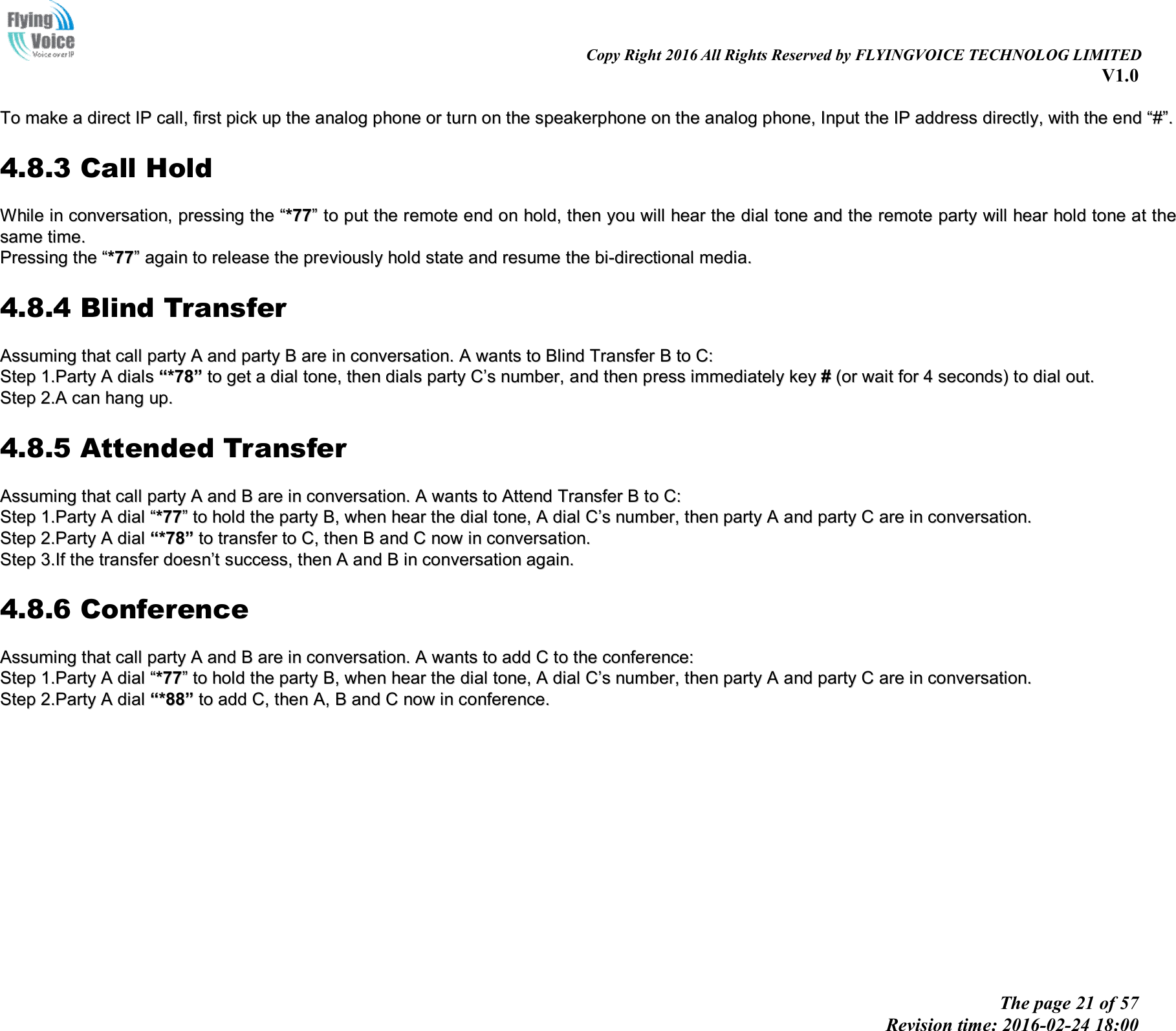                                                                                                                               Copy Right 2016 All Rights Reserved by FLYINGVOICE TECHNOLOG LIMITED V1.0 The page 21 of 57 Revision time: 2016-02-24 18:00      TToo  mmaakkee  aa  ddiirreecctt  IIPP  ccaallll,,  ffiirrsstt  ppiicckk  uupp  tthhee  aannaalloogg  pphhoonnee  oorr  ttuurrnn  oonn  tthhee  ssppeeaakkeerrpphhoonnee  oonn  tthhee  aannaalloogg  pphhoonnee,,  IInnppuutt  tthhee  IIPP  aaddddrreessss  ddiirreeccttllyy,,  wwiitthh  tthhee  eenndd  ““##””..  4.8.3 Call Hold WWhhiillee  iinn  ccoonnvveerrssaattiioonn,,  pprreessssiinngg  tthhee  ““**7777””  ttoo  ppuutt  tthhee  rreemmoottee  eenndd  oonn  hhoolldd,,  tthheenn  yyoouu  wwiillll  hheeaarr  tthhee  ddiiaall  ttoonnee  aanndd  tthhee  rreemmoottee  ppaarrttyy  wwiillll  hheeaarr  hhoolldd  ttoonnee  aatt  tthhee  ssaammee  ttiimmee..  PPrreessssiinngg  tthhee  ““**7777””  aaggaaiinn  ttoo  rreelleeaassee  tthhee  pprreevviioouussllyy  hhoolldd  ssttaattee  aanndd  rreessuummee  tthhee  bbii--ddiirreeccttiioonnaall  mmeeddiiaa..  4.8.4 Blind Transfer AAssssuummiinngg  tthhaatt  ccaallll  ppaarrttyy  AA  aanndd  ppaarrttyy  BB  aarree  iinn  ccoonnvveerrssaattiioonn..  AA  wwaannttss  ttoo  BBlliinndd  TTrraannssffeerr  BB  ttoo  CC::  SStteepp  11..PPaarrttyy  AA  ddiiaallss  ““**7788””  ttoo  ggeett  aa  ddiiaall  ttoonnee,,  tthheenn  ddiiaallss  ppaarrttyy  CC’’ss  nnuummbbeerr,,  aanndd  tthheenn  pprreessss  iimmmmeeddiiaatteellyy  kkeeyy  ##  ((oorr  wwaaiitt  ffoorr  44  sseeccoonnddss))  ttoo  ddiiaall  oouutt..  SStteepp  22..AA  ccaann  hhaanngg  uupp..  4.8.5 Attended Transfer AAssssuummiinngg  tthhaatt  ccaallll  ppaarrttyy  AA  aanndd  BB  aarree  iinn  ccoonnvveerrssaattiioonn..  AA  wwaannttss  ttoo  AAtttteenndd  TTrraannssffeerr  BB  ttoo  CC::  SStteepp  11..PPaarrttyy  AA  ddiiaall  ““**7777””  ttoo  hhoolldd  tthhee  ppaarrttyy  BB,,  wwhheenn  hheeaarr  tthhee  ddiiaall  ttoonnee,,  AA  ddiiaall  CC’’ss  nnuummbbeerr,,  tthheenn  ppaarrttyy  AA  aanndd  ppaarrttyy  CC  aarree  iinn  ccoonnvveerrssaattiioonn..  SStteepp  22..PPaarrttyy  AA  ddiiaall  ““**7788””  ttoo  ttrraannssffeerr  ttoo  CC,,  tthheenn  BB  aanndd  CC  nnooww  iinn  ccoonnvveerrssaattiioonn..  SStteepp  33..IIff  tthhee  ttrraannssffeerr  ddooeessnn’’tt  ssuucccceessss,,  tthheenn  AA  aanndd  BB  iinn  ccoonnvveerrssaattiioonn  aaggaaiinn..  4.8.6 Conference AAssssuummiinngg  tthhaatt  ccaallll  ppaarrttyy  AA  aanndd  BB  aarree  iinn  ccoonnvveerrssaattiioonn..  AA  wwaannttss  ttoo  aadddd  CC  ttoo  tthhee  ccoonnffeerreennccee::  SStteepp  11..PPaarrttyy  AA  ddiiaall  ““**7777””  ttoo  hhoolldd  tthhee  ppaarrttyy  BB,,  wwhheenn  hheeaarr  tthhee  ddiiaall  ttoonnee,,  AA  ddiiaall  CC’’ss  nnuummbbeerr,,  tthheenn  ppaarrttyy  AA  aanndd  ppaarrttyy  CC  aarree  iinn  ccoonnvveerrssaattiioonn..  SStteepp  22..PPaarrttyy  AA  ddiiaall  ““**8888””  ttoo  aadddd  CC,,  tthheenn  AA,,  BB  aanndd  CC  nnooww  iinn  ccoonnffeerreennccee..  